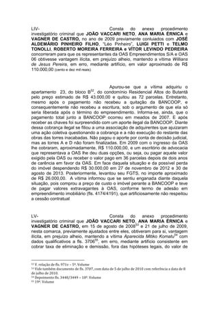 LIV- Consta do anexo procedimento
investigatório criminal que JOÃO VACCARI NETO, ANA MARIA ÉRNICA e
VAGNER DE CASTRO, no ano de 2009 previamente conluiados com JOSÉ
ALDEMÁRIO PINHEIRO FILHO, “Léo Pinheiro”, LUIGI PETTI e TELMO
TONOLLI, ROBERTO MOREIRA FERREIRA e VÍTOR LEVINDO PEDREIRA
concorreram para que os representantes da OAS Empreendimentos S/A e OAS
06 obtivesse vantagem ilícita, em prejuízo alheio, mantendo a vítima Willians
de Jesus Pereira, em erro, mediante artifício, em valor aproximado de R$
110.000,00 (cento e dez mil reais)
Apurou-se que a vítima adquiriu o
apartamento 23, do bloco B52
, do condomínio Residencial Altos do Butantã
pelo preço estimado de R$ 43.000,00 e quitou as 72 parcelas. Entretanto,
mesmo após o pagamento não recebeu a quitação da BANCOOP, e
consequentemente não recebeu a escritura, sob o argumento de que ela só
seria liberada após o término do empreendimento. Informa-se, ainda, que o
pagamento total junto a BANCOOP ocorreu em meados de 2007. E após
receber as chaves foi surpreendido com um aporte ilegal da BANCOOP. Diante
dessa cobrança ilegal se filiou a uma associação de adquirentes que ajuizaram
uma ação coletiva questionando a cobrança e a não execução do restante das
obras das torres inacabadas. Não pagou o aporte por conta de decisão judicial,
mas as torres A e D não foram finalizadas. Em 2009 com o ingresso da OAS
lhe cobraram, aproximadamente, R$ 110.000,00, e um escritório de advocacia
que representava a OAS lhe deu duas opções, ou seja, ou pagar aquele valor
exigido pela OAS ou receber o valor pago em 36 parcelas depois de dois anos
de carência em favor da OAS. Em face daquela situação e da possível perda
do imóvel despendendo R$ 30.000,00 em 27 de novembro de 2012 e 30 de
agosto de 2013. Posteriormente, levantou seu FGTS, no importe aproximado
de R$ 26.000,00. A vítima informou que se sentiu enganada diante daquela
situação, pois comprou a preço de custo o imóvel perante a BANCOOP e teve
de pagar valores extravagantes à OAS, conforme termo de adesão em
empreendimento imobiliário (fls. 4174/4191), que artificiosamente não respeitou
a cessão contratual
LV- Consta do anexo procedimento
investigatório criminal que JOÃO VACCARI NETO, ANA MARIA ÉRNICA e
VAGNER DE CASTRO, em 15 de agosto de 200853
e 21 de julho de 2009,
nesta comarca, previamente ajustados entre eles, obtiveram para si, vantagem
ilícita, em prejuízo alheio, mantendo a vítima Aparecida Mitiko Komatu54
com
dados qualificativos a fls. 370655
, em erro, mediante artifício consistente em
cobrar taxa de eliminação e demissão, fora das hipóteses legais, do valor de
52 V. relação de fls. 971v – 5º. Volume
53 Vide também documento de fls. 3707, com data de 5 de julho de 2010 com referência a data de 8
de julho de 2010.
54 Depoimento fls. 3448/3449 – 18º. Volume
55 19º. Volume
 