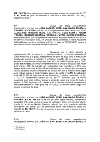 R$ 11.837,88 (onze mil oitocentos e trinta e sete reais e oitenta e oito centavos - fls. 3710)56
e R$ 9.607,30 (nove mil seiscentos e sete reais e trinta centavos - fls. 3665),
respectivamente.
LVI- Consta do anexo procedimento
investigatório criminal que JOÃO VACCARI NETO, ANA MARIA ÉRNICA e
VAGNER DE CASTRO, no ano de 2009 previamente conluiados com JOSÉ
ALDEMÁRIO PINHEIRO FILHO, “Léo Pinheiro”, LUIGI PETTI e TELMO
TONOLLI, ROBERTO MOREIRA FERREIRA e VÍTOR LEVINDO PEDREIRA
concorreram para que os representantes da OAS Empreendimentos S/A e OAS
06 obtivesse vantagem ilícita, em prejuízo alheio, mantendo a vítima Aparecida
Mitiko Komatu, em erro, mediante artifício, no valor de R$ 76.138,81 (setenta e
seis mil cento e trinta e oito reais e oitenta e um centavos)
Apurou-se que a vítima adquiriu o
apartamento 132, do bloco A, do edifício Príncipe, condomínio Residencial
Altos do Butantã e o quitou integralmente em abril de 2006 junto a BANCOOP
recebendo, inclusive, a quitação. O imóvel em questão não foi entregue, muito
embora a previsão de entrega era para julho de 2006. Explicou que a OAS,
pelos denunciados, assumiu o empreendimento e uma das cláusulas era haver
pelo menos 90% de adesão dos cooperados não moradores e 95% dos
cooperados moradores. À bem da verdade inseriram na assembleia fraudulenta
várias cláusulas abusivas mantendo as vítimas em erro e mesmo após pagar
pelo imóvel, quando a OAS ingressou através de LUIGI e TELMO lhe cobraram
mais R$ 76.138,81, que teve de ser financiado, conforme documento de fls.
3711/3714, notadamente tabela de fls. 371157
. Salientou que se sentiu
enganada com esse artifício, porque a proposta inicial era preço de custo e
quando a OAS ingressou não obedeceram a cessão contratual aumentaram
consideravelmente o valor para R$ 145.000,00 e mesmo tendo pago não
obteve a escritura da OAS.
LVII- Consta do anexo procedimento
investigatório criminal que JOÃO VACCARI NETO, ANA MARIA ÉRNICA e
VAGNER DE CASTRO, em 14 de abril de 2009, nesta comarca, previamente
ajustados entre eles, obtiveram para si, vantagem ilícita, em prejuízo alheio,
mantendo a vítima Natália Corcione Miguel, em erro, mediante artifício
consistente em cobrar taxa de eliminação foram das hipóteses legais no
importe de R$ 11.817,44 (onze mil oitocentos e dezessete reais e quarenta e quatro
centavos - fls. 3450).
LVIII- Consta do anexo procedimento
investigatório criminal que JOÃO VACCARI NETO, ANA MARIA ÉRNICA e
56 19º. Volume
57 19º. Volume
 
