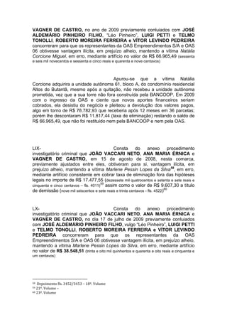 VAGNER DE CASTRO, no ano de 2009 previamente conluiados com JOSÉ
ALDEMÁRIO PINHEIRO FILHO, “Léo Pinheiro”, LUIGI PETTI e TELMO
TONOLLI, ROBERTO MOREIRA FERREIRA e VÍTOR LEVINDO PEDREIRA
concorreram para que os representantes da OAS Empreendimentos S/A e OAS
06 obtivesse vantagem ilícita, em prejuízo alheio, mantendo a vítima Natália
Corcione Miguel, em erro, mediante artifício no valor de R$ 66.965,49 (sessenta
e seis mil novecentos e sessenta e cinco reais e quarenta e nove centavos)
Apurou-se que a vítima Natália
Corcione adquirira a unidade autônoma 61, bloco A, do condomínio residencial
Altos do Butantã, mesmo após a quitação, não recebeu a unidade autônoma
prometida, vez que a sua torre não fora construída pela BANCOOP. Em 2009
com o ingresso da OAS e ciente que novos aportes financeiros seriam
cobrados, ela desistiu do negócio e pleiteou a devolução dos valores pagos,
algo em torno de R$ 78.782,93 que receberia após 12 meses em 36 parcelas;
porém lhe descontaram R$ 11.817,44 (taxa de eliminação) restando o saldo de
R$ 66.965,49, que não foi restituído nem pela BANCOOP e nem pela OAS.
LIX- Consta do anexo procedimento
investigatório criminal que JOÃO VACCARI NETO, ANA MARIA ÉRNICA e
VAGNER DE CASTRO, em 15 de agosto de 2008, nesta comarca,
previamente ajustados entre eles, obtiveram para si, vantagem ilícita, em
prejuízo alheio, mantendo a vítima Marlene Pessin Lopes da Silva58
, em erro,
mediante artifício consistente em cobrar taxa de eliminação fora das hipóteses
legais no importe de R$ 17.477,55 (dezessete mil quatrocentos e setenta e sete reais e
cinquenta e cinco centavos – fls. 4011)
59
assim como o valor de R$ 9.607,30 a título
de demissão (nove mil seiscentos e sete reais e trinta centavos - fls. 4522)60
LX- Consta do anexo procedimento
investigatório criminal que JOÃO VACCARI NETO, ANA MARIA ÉRNICA e
VAGNER DE CASTRO, no dia 17 de julho de 2009 previamente conluiados
com JOSÉ ALDEMÁRIO PINHEIRO FILHO, vulgo “Léo Pinheiro”, LUIGI PETTI
e TELMO TONOLLI, ROBERTO MOREIRA FERREIRA e VÍTOR LEVINDO
PEDREIRA concorreram para que os representantes da OAS
Empreendimentos S/A e OAS 06 obtivesse vantagem ilícita, em prejuízo alheio,
mantendo a vítima Marlene Pessin Lopes da Silva, em erro, mediante artifício
no valor de R$ 38.548,51 (trinta e oito mil quinhentos e quarenta e oito reais e cinquenta e
um centavos)
58 Depoimento fls. 3452/3453 – 18º. Volume
59 21º. Volume –
60 23º. Volume
 