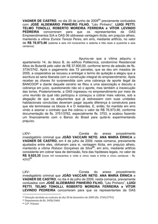 VAGNER DE CASTRO, no dia 20 de junho de 200964
previamente conluiados
com JOSÉ ALDEMÁRIO PINHEIRO FILHO, “Léo Pinheiro”, LUIGI PETTI,
TELMO TONOLLI, ROBERTO MOREIRA FERREIRA e VÍTOR LEVINDO
PEDREIRA concorreram para que os representantes da OAS
Empreendimentos S/A e OAS 06 obtivesse vantagem ilícita, em prejuízo alheio,
mantendo a vítima Eunice Tereza Peres, em erro, mediante artifício, no valor
de R$ 76.973,46 (setenta e seis mil novecentos e setenta e três reais e quarenta e seis
centavos)
Apurou-se que a vítima adquiriu o
apartamento 14, do bloco B, do edifício Politécnica, condomínio Residencial
Altos do Butantã pelo valor de R$ 37.800,00, conforme termo de adesão de fls.
3734/3742. Após o pagamento das 72 parcelas, que se deu em meados de
2005, a cooperativa se recusou a entregar o termo de quitação e alegou que a
escritura só seria liberada com a construção integral do empreendimento. Após
receber as chaves foi surpreendida com uma cobrança de aporte ilegal da
BANCOOP e diante daquele cenário se filiou a uma associação e discutiu a
cobrança em juízo, questionando não só o aporte, mas também a inexecução
das torres. Posteriormente, a OAS ingressou no empreendimento por meio de
uma reunião da qual não participou e começou a cobrar mais valores, sob a
alegação de que os adquirentes que já estivessem com suas unidades
habitacionais concluídas deveriam pagar aquela diferença à construtora para
que ela terminasse os blocos A e D restantes. E, então, foi mantida em erro
vindo a assinar o contrato que lhe cobrou o valor de R$ 76.973,46, conforme
documentação de fls. 3751/3762, especialmente fls. 3753, e acabou fazendo
um financiamento com o Banco do Brasil para quitá-lo experimentando
prejuízo.
LXIV- Consta do anexo procedimento
investigatório criminal que JOÃO VACCARI NETO, ANA MARIA ÉRNICA e
VAGNER DE CASTRO, em 4 de julho de 2009, nesta comarca, previamente
ajustados entre eles, obtiveram para si, vantagem ilícita, em prejuízo alheio,
mantendo a vítima Robson Gonçalves da Silva65
, em erro, mediante artifício
consistente em cobrar taxa de demissão, fora das hipóteses legais, no valor de
R$ 9.925,35 (nove mil novecentos e vinte e cinco reais e trinta e cinco centavos - fls.
4253)66
LXV- Consta do anexo procedimento
investigatório criminal que JOÃO VACCARI NETO, ANA MARIA ÉRNICA e
VAGNER DE CASTRO, no dia 4 de julho de 2009, nesta comarca, previamente
conluiados com JOSÉ ALDEMÁRIO PINHEIRO FILHO, “Léo Pinheiro”, LUIGI
PETTI, TELMO TONOLLI, ROBERTO MOREIRA FERREIRA e VÍTOR
LEVINDO PEDREIRA concorreram para que os representantes da OAS
64 Situação atrelada ao contrato do dia 30 de dezembro de 2009 (fls. 3769/3793)
65 Depoimento de fls. 3458/3460
66 22º. Volume
 