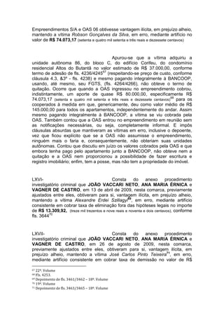 Empreendimentos S/A e OAS 06 obtivesse vantagem ilícita, em prejuízo alheio,
mantendo a vítima Robson Gonçalves da Silva, em erro, mediante artifício no
valor de R$ 74.073,17 (setenta e quatro mil setenta e três reais e dezessete centavos)
Apurou-se que a vítima adquiriu a
unidade autônoma 86, do bloco C, do edifício Corifeu, do condomínio
residencial Altos do Butantã no valor estimado de R$ 37.000,00, conforme
termo de adesão de fls. 4236/424567
(respeitando-se preço de custo, conforme
cláusula 4.3, &3º - fls. 4238) e mesmo pagando integralmente à BANCOOP,
usando, até mesmo, seu FGTS, (fls. 4264/4266), não obteve o termo de
quitação. Ocorre que quando a OAS ingressou no empreendimento cobrou,
indistintamente, um aporte de quase R$ 80.000,00, especificamente R$
74.073,17 (setenta e quatro mil setenta e três reais e dezessete centavos)
68
para os
cooperados à medida em que, genericamente, deu como valor médio de R$
145.000,00 para todos os apartamentos, independentemente do andar. Assim
mesmo pagando integralmente à BANCOOP, a vítima se viu cobrada pela
OAS. Também contou que a OAS entrou no empreendimento em reunião sem
as notificações necessárias, ou seja, completamente informal. E impôs
cláusulas absurdas que mantiveram as vítimas em erro, inclusive o depoente,
vez que ficou explícito que se a OAS não assumisse o empreendimento,
ninguém mais o faria e, consequentemente, não obteriam suas unidades
autônomas. Contou que discutiu em juízo os valores cobrados pela OAS e que
embora tenha pago pelo apartamento junto a BANCOOP, não obteve nem a
quitação e a OAS nem proporcionou a possibilidade de fazer escritura e
registro imobiliário; enfim, tem a posse, mas não tem a propriedade do imóvel.
LXVI- Consta do anexo procedimento
investigatório criminal que JOÃO VACCARI NETO, ANA MARIA ÉRNICA e
VAGNER DE CASTRO, em 13 de abril de 2009, nesta comarca, previamente
ajustados entre eles, obtiveram para si, vantagem ilícita, em prejuízo alheio,
mantendo a vítima Alexandre Erdei Szillagyi69
, em erro, mediante artifício
consistente em cobrar taxa de eliminação fora das hipóteses legais no importe
de R$ 13.309,92, (treze mil trezentos e nove reais e noventa e dois centavos), conforme
fls. 364470
LXVII- Consta do anexo procedimento
investigatório criminal que JOÃO VACCARI NETO, ANA MARIA ÉRNICA e
VAGNER DE CASTRO, em 26 de agosto de 2009, nesta comarca,
previamente ajustados entre eles, obtiveram para si, vantagem ilícita, em
prejuízo alheio, mantendo a vítima José Carlos Pinto Teixeira71
, em erro,
mediante artifício consistente em cobrar taxa de demissão no valor de R$
67 22º. Volume
68 Fls. 4253.
69 Depoimento de fls. 3461/3462 – 18º. Volume
70 19º. Volume
71 Depoimento de fls. 3463/3465 – 18º. Volume
 