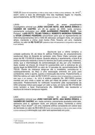 9.925,35 (nove mil novecentos e vinte e cinco reais e trinta e cinco centavos - fls. 3810)72
,
assim como a taxa de eliminação fora das hipóteses legais no importe,
aproximadamente, de R$ 14.000,00 (quatorze mil reais - fls. 3464)
LXVIII- Consta do anexo procedimento
investigatório criminal que JOÃO VACCARI NETO, ANA MARIA ÉRNICA e
VAGNER DE CASTRO, em 26 de agosto de 2009, nesta comarca,
previamente conluiados com JOSÉ ALDEMÁRIO PINHEIRO FILHO, “Léo
Pinheiro”, LUIGI PETTI, TELMO TONOLLI, ROBERTO MOREIRA FERREIRA
e VÍTOR LEVINDO PEDREIRA concorreram para que os representantes da
OAS Empreendimentos S/A e OAS 06 obtivesse vantagem ilícita, em prejuízo
alheio, mantendo a vítima José Carlos Pinto Teixeira, em erro, mediante
artifício, no valor de R$ 72.657,01 (setenta e dois mil seiscentos e cinquenta e sete reais
e um centavo)
Apurou-se que a vítima comprou a
unidade autônoma 34, do bloco B, edifício Politécnica, do empreendimento
residencial Altos do Butantã do vendedor Júlio Flávio Vilela Lamonier pelo
preço de R$ 115.000,00 à época. Quando adquiriu o apartamento, a torre B já
estava construída restando a torre A e término da D para construção. Informou,
ainda, que a intermediação da comercialização se deu por uma imobiliária.
Após receber as chaves do imóvel foi surpreendido com a cobrança de um
aporte ilegal da BANCOOP no valor de 10 parcelas de, aproximadamente, R$
700,00. Diante da cobrança dirigiu-se até a imobiliária, consultou-os e,
subsequentemente, se filiou a uma associação entrando em juízo para
contestá-los, tanto o aporte, quanto a inexecução das torres. Posteriormente, a
OAS lhe cobrou um valor de R$ 72.657,01 (setenta e dois mil seiscentos e cinquenta e
sete reais e um centavo – fls. 3810) e acabou pagando (fls. 3821/3835) porque
mantido em erro vindo a ceder ao valor por medo de perder o imóvel e ser
executado. Posteriormente foi notificado novamente pela representante da
OAS (empresa Veloz) para pagar um valor a mais, em torno de R$ 175.000,00
vindo também a fazer financiamento (fls. 3848/3849), não recebendo a
escritura do imóvel e tampouco registro.
LXIX- Consta do anexo procedimento
investigatório criminal que JOÃO VACCARI NETO, ANA MARIA ÉRNICA, e
VAGNER DE CASTRO, em, nesta comarca, previamente ajustados entre eles,
obtiveram para si, vantagem ilícita, em prejuízo alheio, mantendo a vítima
Rogério Trava Airoldi73
, em erro, mediante artifício consistente em cobrar taxa
de demissão no valor de R$ 9.925,35 (nove mil novecentos e vinte e cinco reais e trinta
e cinco centavos) e eliminação cujo valor será apresentado em juízo.
72 20º. Volume
73 Depoimento de fls. 229/232 – 2º. Volume
 