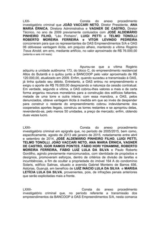 LXX- Consta do anexo procedimento
investigatório criminal que JOÃO VACCARI NETO, Diretor Presidente, ANA
MARIA ÉRNICA, Diretora Administrativa e VAGNER DE CASTRO, Diretor
Técnico, no ano de 2009 previamente conluiados com JOSÉ ALDEMÁRIO
PINHEIRO FILHO, “Léo Pinheiro”, LUIGI PETTI e TELMO TONOLLI
ROBERTO MOREIRA FERREIRA e VÍTOR LEVINDO PEDREIRA
concorreram para que os representantes da OAS Empreendimentos S/A e OAS
06 obtivesse vantagem ilícita, em prejuízo alheio, mantendo a vítima Rogério
Trava Airoldi, em erro, mediante artifício, no valor aproximado de R$ 76.000,00
(setenta e seis mil reais)
Apurou-se que a vítima Rogério
adquiriu a unidade autônoma 173, do bloco C, do empreendimento residencial
Altos do Butantã e o quitou junto a BANCOOP pelo valor aproximado de R$
120.000,00, atualizado em 2009. Enfim, quando sucedeu a transmissão à OAS,
já tinha quitado seu débito. Entretanto, a OAS entrou no empreendimento e
exigiu o aporte de R$ 76.000,00 desprezando a natureza da cessão contratual.
Em verdade, segundo a vítima, a OAS cobrou-lhes valores a mais e de certa
forma angariou recursos monetários para a construção dos edifícios faltantes,
metade de uma torre e outra inteira; com essa manobra, a OAS, pelos
denunciados, obteve vantagem ilícita à medida em que ao invés de despender
para construir o restante do empreendimento cobrou indevidamente dos
cooperados aportes ilegais, construiu as torres restantes e se apropriou delas,
revendendo-as, pelo menos 50 unidades, a preço de mercado; enfim, obtendo
duas vezes lucro.
LXXI- Consta do anexo procedimento
investigatório criminal em epígrafe que, no período de 2005/2015, bem como,
especificamente, agosto de 2013 até janeiro de 2015, notadamente entre abril
e setembro de 2014, JOSÉ ALDEMÁRIO PINHEIRO FILHO, LUIGI PETTI,
TELMO TONOLLI, JOÃO VACCARI NETO, ANA MARIA ÉRNICA, VAGNER
DE CASTRO, IGOR RAMOS PONTES, FÁBIO HORI YONAMINE, ROBERTO
MOREIRA FERREIRA, FÁBIO LUIZ LULA DA SILVA e Paulo Roberto
Gordilho, agindo previamente mancomunados, com identidade de propósitos e
desígnios, promoveram esforços, dentro de critérios de divisão de tarefas e
incumbências, a fim de ocultar a propriedade do imóvel 164 A do condomínio
Solaris, edifício Salinas, situado a avenida Gabriel Monteiro de Barros 656,
Astúrias, Guarujá, em benefício de LUÍZ INÁCIO LULA DA SILVA e MARISA
LETÍCIA LULA DA SILVA, provenientes, pois, de infrações penais anteriores
que serão explicitadas mais a frente.
LXXII- Consta do anexo procedimento
investigatório criminal que, no período referente a transmissão dos
empreendimentos da BANCOOP à OAS Empreendimentos S/A, nesta comarca
 