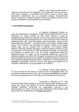 Assim é que, embora tenham feitos a
cobrança de aportes fora da legalidade, não construíram uma das torres e,
ainda assim, possuem a propriedade dos terrenos onde as demais estão
construídas inviabilizando que os cooperados daquele empreendimento
tenham a escritura e o registro imobiliário, apesar de quitados os imóveis. Sem
prejuízo locupletaram-se dos apartamentos em estoque.
1 - DA CONTEXTUALIZAÇÃO
A presente investigação contida em
autos de procedimento investigatório criminal 94.0002.0007273/2015-6 da 2ª.
Promotoria de Justiça Criminal de São Paulo refere-se a parte do
desdobramento da denúncia oferecida nos autos de processo-crime 0017872-
34.2007.8.26.0050 que tramita perante a 5ª. Vara Criminal do Foro Central da
Capital figurando, pois, como denunciados, João Vaccari Neto – preso na força
tarefa Operação Lava-jato75
– Ana Maria Érnica, Tomas Edson Botelho Fraga,
Leticya Achur Antonio, Henir Rodrigues de Oliveira, Helena da Conceição
Pereira Lage, que em conjunto com os falecidos Luiz Eduardo Saeger
Malheiro, Alessandro Robson Bernadino e Marcelo Rinaldo à medida em que,
no período de 13 de fevereiro de 1999 até dezembro de 2009, se associaram
em quadrilha ou bando para o fim de cometer notadamente crimes de
estelionato (artigo 171, ‘caput’, do CP), apropriação indébita (art. 168 do CP),
falsidade ideológica (art. 299 do CP), lavagem de capitais (Lei 9.613/98) crimes
estes praticados em detrimento de milhares de vítimas valendo-se da estrutura
da Cooperativa Habitacional dos Bancários – BANCOOP – transformando-a em
verdadeira organização criminosa, à luz do que dispunha os termos da Lei
9.034/95 e atualmente à luz do que dispõe a Lei 12.850/13.
O processo criminal segue perante a
5ª. Vara Criminal de São Paulo e já está em fase de alegações finais com
previsão de sentença iminente, logo, não há qualquer possibilidade de unidade,
conforme se argumentará com mais vagar em cota introdutória da denúncia.
Conquanto a denúncia da 5ª. Vara
Criminal de São Paulo já esteja em curso não podemos dela esquecer, já que
retrata pelo menos uma década de crimes antecedentes de estelionato e
falsidade ideológica, promovidos por organização criminosa e que
desembocaram em outros crimes que serão detidamente descortinados nesta
peça processual, notadamente o de lavagem de dinheiro.
75 Atualmente recolhido no Complexo Médico Penal de Pinhais – Estado do Paraná.
 