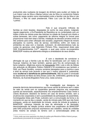 produzindo atos nucleares de lavagem de dinheiro para ocultar um triplex de
Luiz Inácio Lula da Silva e Marisa Letícia Lula da Silva no condomínio Solaris
figurando nesse cenário como intermediário entre a família Lula da Silva e Léo
Pinheiro, o filho do casal presidencial, Fábio Luiz Lula da Silva, alcunha
“Lulinha”.
Fato é que enquanto milhares de
famílias se viram lesadas, despojadas do sonho da casa própria, malgrado
regular pagamento, o Ex-Presidente da República se viu contemplado com um
triplex a beira da vistosa praia das Astúrias na cidade de Guarujá com direito a
outras benesses, tais como: pagamento de reforma integral no imóvel para
proporcionar mais bem estar a família, instalação de elevador privativo entre os
três andares para evitar utilização das escadas, pagamento integral de móveis
planejados na cozinha, área de serviço, dormitórios; enfim, em todos os
ambientes da casa com a inserção, outrossim, de eletrodomésticos tudo às
custas do generoso José Aldemário Pinheiro Filho, responsável direto pela
OAS Empreendimentos S.A76
, segundo a qual para outros ex-cooperados
BANCOOP mostrou-se altamente enérgica e arrebatadora de seus direitos.
E com o desiderato de corroborar a
afirmação de que a família Lula da Silva foi beneficiada com um tríplex no
Guarujá, tratamos de fazer também, apenas para fins de comprovação do
liame subjetivo, diligências acerca da triangulação OAS, Lula e sítio de Atibaia
(de atribuição do Ministério Público Federal) e lá constatamos que também a
OAS, por Paulo Gordilho, comprou armários planejados para a cozinha e para
a área de serviço tudo levando a crer que o modus operandi é, justamente,
esse ocultar-se e beneficiar-se patrimonialmente. Não foi outra a conclusão
do depoimento de Mario da Silva Amaro Júnior (fls. 3349/3350), gerente da loja
Kitchens, da Avenida Brigadeiro Faria Lima, nesta comarca.
Na investigação que desaguou na
presente denúncia demonstraremos que houve venda de terrenos sem o rateio
do valor da venda com os cooperados gerando prejuízos aos cooperados
quando da transmissão, especificamente nos empreendimentos Casa Verde e
Liberty Boulevard, desdobro do terreno em caso de terreno vendido, sem a
anuência dos cooperados e sem a possibilidade de participação de assembleia,
homologações feitas pelo Poder Judiciário sem a comunicação da forma e do
momento em que se deu a cessão, venda de imóveis pela OAS que não foram
entregues, venda em duplicidade de imóveis, venda de imóveis já quitados à
BANCOOP, cobrança indevida da taxa de eliminação e de demissão,
desconsideração da relação jurídica anterior dos cooperados da BANCOOP
pela OAS produzindo prejuízos expressivos aos cidadãos, venda de unidades
antes mesmo da compra do terreno com a comercialização antes da
76 Certo, ainda, que essas aquisições são objeto de análise pelo Ministério Público Federal, porque,
possivelmente, proveniente de corrupção na Petrobrás.
 
