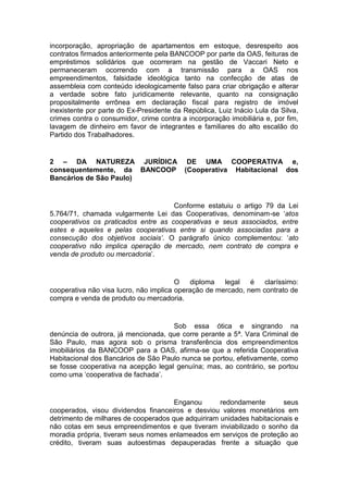 incorporação, apropriação de apartamentos em estoque, desrespeito aos
contratos firmados anteriormente pela BANCOOP por parte da OAS, feituras de
empréstimos solidários que ocorreram na gestão de Vaccari Neto e
permaneceram ocorrendo com a transmissão para a OAS nos
empreendimentos, falsidade ideológica tanto na confecção de atas de
assembleia com conteúdo ideologicamente falso para criar obrigação e alterar
a verdade sobre fato juridicamente relevante, quanto na consignação
propositalmente errônea em declaração fiscal para registro de imóvel
inexistente por parte do Ex-Presidente da República, Luiz Inácio Lula da Silva,
crimes contra o consumidor, crime contra a incorporação imobiliária e, por fim,
lavagem de dinheiro em favor de integrantes e familiares do alto escalão do
Partido dos Trabalhadores.
2 – DA NATUREZA JURÍDICA DE UMA COOPERATIVA e,
consequentemente, da BANCOOP (Cooperativa Habitacional dos
Bancários de São Paulo)
Conforme estatuiu o artigo 79 da Lei
5.764/71, chamada vulgarmente Lei das Cooperativas, denominam-se ‘atos
cooperativos os praticados entre as cooperativas e seus associados, entre
estes e aqueles e pelas cooperativas entre si quando associadas para a
consecução dos objetivos sociais’. O parágrafo único complementou: ‘ato
cooperativo não implica operação de mercado, nem contrato de compra e
venda de produto ou mercadoria’.
O diploma legal é claríssimo:
cooperativa não visa lucro, não implica operação de mercado, nem contrato de
compra e venda de produto ou mercadoria.
Sob essa ótica e singrando na
denúncia de outrora, já mencionada, que corre perante a 5ª. Vara Criminal de
São Paulo, mas agora sob o prisma transferência dos empreendimentos
imobiliários da BANCOOP para a OAS, afirma-se que a referida Cooperativa
Habitacional dos Bancários de São Paulo nunca se portou, efetivamente, como
se fosse cooperativa na acepção legal genuína; mas, ao contrário, se portou
como uma ‘cooperativa de fachada’.
Enganou redondamente seus
cooperados, visou dividendos financeiros e desviou valores monetários em
detrimento de milhares de cooperados que adquiriram unidades habitacionais e
não cotas em seus empreendimentos e que tiveram inviabilizado o sonho da
moradia própria, tiveram seus nomes enlameados em serviços de proteção ao
crédito, tiveram suas autoestimas depauperadas frente a situação que
 