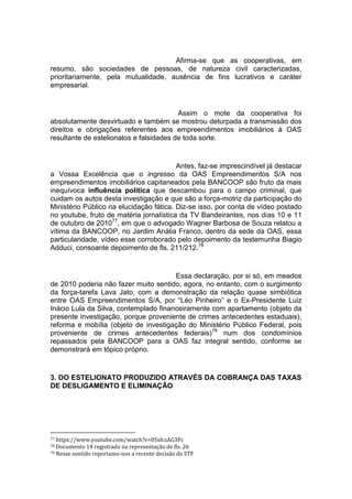 Afirma-se que as cooperativas, em
resumo, são sociedades de pessoas, de natureza civil caracterizadas,
prioritariamente, pela mutualidade, ausência de fins lucrativos e caráter
empresarial.
Assim o mote da cooperativa foi
absolutamente desvirtuado e também se mostrou deturpada a transmissão dos
direitos e obrigações referentes aos empreendimentos imobiliários à OAS
resultante de estelionatos e falsidades de toda sorte.
Antes, faz-se imprescindível já destacar
a Vossa Excelência que o ingresso da OAS Empreendimentos S/A nos
empreendimentos imobiliários capitaneados pela BANCOOP são fruto da mais
inequívoca influência política que descambou para o campo criminal, que
cuidam os autos desta investigação e que são a força-motriz da participação do
Ministério Público na elucidação fática. Diz-se isso, por conta de vídeo postado
no youtube, fruto de matéria jornalística da TV Bandeirantes, nos dias 10 e 11
de outubro de 201077
, em que o advogado Wagner Barbosa de Souza relatou a
vítima da BANCOOP, no Jardim Anália Franco, dentro da sede da OAS, essa
particularidade, vídeo esse corroborado pelo depoimento da testemunha Biagio
Adduci, consoante depoimento de fls. 211/212.78
Essa declaração, por si só, em meados
de 2010 poderia não fazer muito sentido, agora, no entanto, com o surgimento
da força-tarefa Lava Jato, com a demonstração da relação quase simbiótica
entre OAS Empreendimentos S/A, por “Léo Pinheiro” e o Ex-Presidente Luiz
Inácio Lula da Silva, contemplado financeiramente com apartamento (objeto da
presente investigação, porque proveniente de crimes antecedentes estaduais),
reforma e mobília (objeto de investigação do Ministério Público Federal, pois
proveniente de crimes antecedentes federais)79
num dos condomínios
repassados pela BANCOOP para a OAS faz integral sentido, conforme se
demonstrará em tópico próprio.
3. DO ESTELIONATO PRODUZIDO ATRAVÉS DA COBRANÇA DAS TAXAS
DE DESLIGAMENTO E ELIMINAÇÃO
77 https://www.youtube.com/watch?v=05sfczAG3Pc
78 Documento 14 registrado na representação de fls. 26
79 Nesse sentido reportamo-nos a recente decisão do STF
 