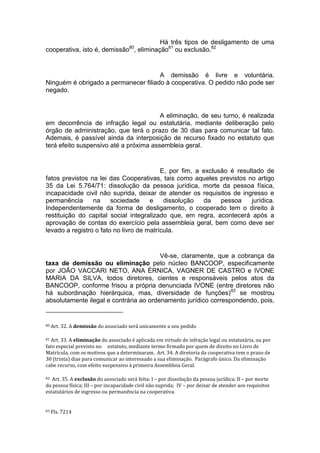 Há três tipos de desligamento de uma
cooperativa, isto é, demissão80
, eliminação81
ou exclusão.82
A demissão é livre e voluntária.
Ninguém é obrigado a permanecer filiado à cooperativa. O pedido não pode ser
negado.
A eliminação, de seu turno, é realizada
em decorrência de infração legal ou estatutária, mediante deliberação pelo
órgão de administração, que terá o prazo de 30 dias para comunicar tal fato.
Ademais, é passível ainda da interposição de recurso fixado no estatuto que
terá efeito suspensivo até a próxima assembleia geral.
E, por fim, a exclusão é resultado de
fatos previstos na lei das Cooperativas, tais como aqueles previstos no artigo
35 da Lei 5.764/71: dissolução da pessoa jurídica, morte da pessoa física,
incapacidade civil não suprida, deixar de atender os requisitos de ingresso e
permanência na sociedade e dissolução da pessoa jurídica.
Independentemente da forma de desligamento, o cooperado tem o direito à
restituição do capital social integralizado que, em regra, acontecerá após a
aprovação de contas do exercício pela assembleia geral, bem como deve ser
levado a registro o fato no livro de matrícula.
Vê-se, claramente, que a cobrança da
taxa de demissão ou eliminação pelo núcleo BANCOOP, especificamente
por JOÃO VACCARI NETO, ANA ÉRNICA, VAGNER DE CASTRO e IVONE
MARIA DA SILVA, todos diretores, cientes e responsáveis pelos atos da
BANCOOP, conforme frisou a própria denunciada IVONE (entre diretores não
há subordinação hierárquica, mas, diversidade de funções)83
se mostrou
absolutamente ilegal e contrária ao ordenamento jurídico correspondendo, pois,
80 Art. 32. A demissão do associado será unicamente a seu pedido
81 Art. 33. A eliminação do associado é aplicada em virtude de infração legal ou estatutária, ou por
fato especial previsto no estatuto, mediante termo firmado por quem de direito no Livro de
Matrícula, com os motivos que a determinaram. Art. 34. A diretoria da cooperativa tem o prazo de
30 (trinta) dias para comunicar ao interessado a sua eliminação. Parágrafo único. Da eliminação
cabe recurso, com efeito suspensivo à primeira Assembleia Geral.
82 Art. 35. A exclusão do associado será feita: I – por dissolução da pessoa jurídica; II – por morte
da pessoa física; III – por incapacidade civil não suprida; IV – por deixar de atender aos requisitos
estatutários de ingresso ou permanência na cooperativa.
83 Fls. 7214
 