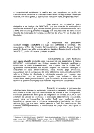 a inquestionável estelionato à medida em que sucederam ao âmbito de
transmissão de termos de acordos em assembleias ideologicamente falsas que
visavam, em linhas gerais, a obtenção de vantagem ilícita, em prejuízo alheio.
Isso porque, os cooperados foram
obrigados a se desligar da BANCOOP, que em situação de inadimplência
contratual e insolvência quis, unilateralmente, passar os empreendimentos para
a OAS em cenário igualmente de fraude com circunstâncias de clara coação
viciante da declaração de vontade, nos termos do artigo 151 do Código Civil
Brasileiro.
Os cooperados não produziram
qualquer infração estatutária ou legal que justificasse a cobrança. Os
cooperados, enfim, não tiveram, terminantemente, escolha. Sequer tiveram
condição de recorrer; aliás, um das vítimas, Waldecir Brigalante até tentou (fls.
5014/5017), porém não obteve qualquer resposta.
Iniludivelmente se viram frustrados
com aquela situação produzida pelos responsáveis pela cooperativa. O núcleo
BANCOOP, individualizado nos tópicos próprios de falsidade ideológica e
estelionato de cada empreendimento, em conjunto com o núcleo OAS,
igualmente, individualizado nos tópicos próprios de falsidade ideológica e
estelionato de cada empreendimento, nesta mesma peça processual,
concorreram para a configuração do crime patrimonial cobrando indevidamente
valores a títulos de demissão e eliminação quando, em verdade, não
correspondiam com as prescrições legais, quer elaborando atas de
assembleias ideologicamente falsas, quer formatando acordos com cláusulas
leoninas e que trouxeram prejuízos materiais inegáveis aos cooperados.
Trocando em miúdos: a cobrança das
referidas taxas destoou da legalidade, ornamentou o engodo, enfeitou o palco
do ludíbrio e trouxe prejuízos consideráveis às vítimas e, em contrapartida,
benefícios patrimoniais tanto para os integrantes do núcleo BANCOOP que
auferiam os valores de demissão e eliminação absolutamente descabidos,
quanto para os integrantes do núcleo OAS, que, igualmente, eram
beneficiados, porque com a cobrança inadequada e fraudulenta, as vítimas
sofriam deduções em seus créditos perante a OAS Empreendimentos S/A
havendo, consequentemente, a necessidade de pagar mais para quitar o
restante84
84 Saldo de R$ 100.000,00 com a BANCOOP. Multa de eliminação de 15%: R$ 15.000,00. Saldo a
pagar com a OAS: R$ 50.000,00. Portanto, aquele valor de R$ 100.000,00 vira R$ 85.000,00 e o
restante a pagar à OAS é de R$ 65.000,00; enfim, todos ganham, MENOS OS COOPERADOS.
 