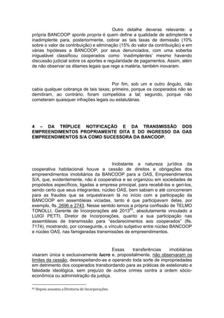 Outro detalhe deveras relevante: a
própria BANCOOP sponte propria é quem define a qualidade de adimplente e
inadimplente para, posteriormente, cobrar as tais taxas de demissão (10%
sobre o valor da contribuição) e eliminação (15% do valor da contribuição) e em
várias hipóteses a BANCOOP, por seus denunciados, com uma soberba
inigualável classificou cooperados como ‘inadimplentes’ mesmo havendo
discussão judicial sobre os aportes e regularidade de pagamentos. Assim, além
de não observar os ditames legais que rege a matéria, também inovaram.
Por fim, sob um e outro ângulo, não
cabia qualquer cobrança de tais taxas; primeiro, porque os cooperados não se
demitiram, ao contrário, foram compelidos a tal; segundo, porque não
cometeram quaisquer infrações legais ou estatutárias.
4 – DA TRÍPLICE NOTIFICAÇÃO E DA TRANSMISSÃO DOS
EMPREENDIMENTOS PROPRIAMENTE DITA E DO INGRESSO DA OAS
EMPREENDIMENTOS S/A COMO SUCESSORA DA BANCOOP.
Inobstante a natureza jurídica da
cooperativa habitacional houve a cessão de direitos e obrigações dos
empreendimentos imobiliários da BANCOOP para a OAS, Empreendimentos
S/A, que, evidentemente, não é cooperativa e se organizou em sociedades de
propósitos específicos, ligadas a empresa principal, para recebê-los e geri-los,
sendo certo que seus integrantes, núcleo OAS, bem sabiam e até concorreram
para as fraudes que se orquestravam lá no início com a participação da
BANCOOP em assembleias viciadas, tanto é que participavam delas, por
exemplo, fls. 2696 e 2743. Nesse sentido temos a própria confissão de TELMO
TONOLLI, Gerente de Incorporações até 201385
, absolutamente vinculado a
LUIGI PETTI, Diretor de Incorporações, quanto a sua participação nas
assembleias de transmissão para “esclarecimentos aos cooperados” (fls.
7174), mostrando, por conseguinte, o vínculo subjetivo entre núcleo BANCOOP
e núcleo OAS, nas famigeradas transmissões de empreendimentos.
Essas transferências imobiliárias
visaram única e exclusivamente lucro e, propositalmente, não observaram os
limites da cessão, desrespeitando-as e operando toda sorte de impropriedades
em detrimento dos cooperados transbordando para as práticas de estelionato e
falsidade ideológica, sem prejuízo de outros crimes contra a ordem sócio-
econômica ou administração da justiça.
85 Depois assumiu a Diretoria de Incorporações.
 
