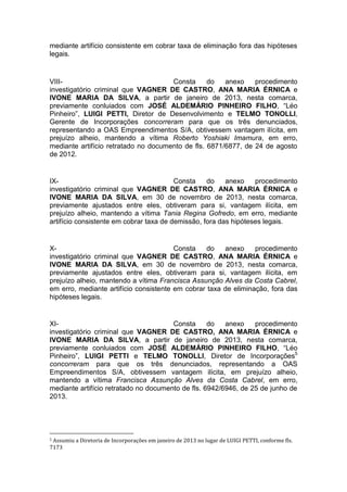 mediante artifício consistente em cobrar taxa de eliminação fora das hipóteses
legais.
VIII- Consta do anexo procedimento
investigatório criminal que VAGNER DE CASTRO, ANA MARIA ÉRNICA e
IVONE MARIA DA SILVA, a partir de janeiro de 2013, nesta comarca,
previamente conluiados com JOSÉ ALDEMÁRIO PINHEIRO FILHO, “Léo
Pinheiro”, LUIGI PETTI, Diretor de Desenvolvimento e TELMO TONOLLI,
Gerente de Incorporações concorreram para que os três denunciados,
representando a OAS Empreendimentos S/A, obtivessem vantagem ilícita, em
prejuízo alheio, mantendo a vítima Roberto Yoshiaki Imamura, em erro,
mediante artifício retratado no documento de fls. 6871/6877, de 24 de agosto
de 2012.
IX- Consta do anexo procedimento
investigatório criminal que VAGNER DE CASTRO, ANA MARIA ÉRNICA e
IVONE MARIA DA SILVA, em 30 de novembro de 2013, nesta comarca,
previamente ajustados entre eles, obtiveram para si, vantagem ilícita, em
prejuízo alheio, mantendo a vítima Tania Regina Gofredo, em erro, mediante
artifício consistente em cobrar taxa de demissão, fora das hipóteses legais.
X- Consta do anexo procedimento
investigatório criminal que VAGNER DE CASTRO, ANA MARIA ÉRNICA e
IVONE MARIA DA SILVA, em 30 de novembro de 2013, nesta comarca,
previamente ajustados entre eles, obtiveram para si, vantagem ilícita, em
prejuízo alheio, mantendo a vítima Francisca Assunção Alves da Costa Cabrel,
em erro, mediante artifício consistente em cobrar taxa de eliminação, fora das
hipóteses legais.
XI- Consta do anexo procedimento
investigatório criminal que VAGNER DE CASTRO, ANA MARIA ÉRNICA e
IVONE MARIA DA SILVA, a partir de janeiro de 2013, nesta comarca,
previamente conluiados com JOSÉ ALDEMÁRIO PINHEIRO FILHO, “Léo
Pinheiro”, LUIGI PETTI e TELMO TONOLLI, Diretor de Incorporações5
concorreram para que os três denunciados, representando a OAS
Empreendimentos S/A, obtivessem vantagem ilícita, em prejuízo alheio,
mantendo a vítima Francisca Assunção Alves da Costa Cabrel, em erro,
mediante artifício retratado no documento de fls. 6942/6946, de 25 de junho de
2013.
5 Assumiu a Diretoria de Incorporações em janeiro de 2013 no lugar de LUIGI PETTI, conforme fls.
7173
 