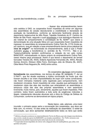 Eis as principais incongruências
quando das transferências, a saber:
- Apesar dos empreendimentos terem
sido cedidos à OAS, os cooperados foram impedidos de entrar em algumas
das assembleias de cessão desnaturando a credibilidade e idoneidade da
aceitação da transferência, conforme se demonstra facilmente através de
depoimento testemunhal de Alfio Rossi, Tabelião Substituto do 8º. Cartório de
Notas de São Paulo, segundo o qual reconheceu a sua assinatura disposta na
ata notarial de comparecimento e constatação de fls. 82/8486
que visava a
demonstração de uma situação fática em que cooperados foram impedidos de
ingressar na assembleia do empreendimento Colina Park (fls. 2174) Anote-se,
por oportuno, que em relação a esse empreendimento temos prova palpável de
vício de origem87
na transmissão do empreendimento, tanto é que o Poder
Judiciário anulou a transferência (v. acórdão de fls. 111/117). Não é só.
Testemunhalmente também confirmamos a violação da Lei, pelo núcleo
BANCOOP, individualizado no tópico próprio do empreendimento Colina Park,
nessa mesma peça processual. Assim é que temos o depoimento de Ismael
Gonzales Teixeira (fls. 4435), Edlaine Aparecida Fernandes (fls. 4443), Renato
Gomes Amorim, Dickson Attilio Ferro, Domingos Júlio de Oliveira (fls. 4437),
Cléia Maria Pires Nogueira (fls. 4440) entre outros.
Os cooperados não foram comunicados
formalmente das assembleias, nos termos do artigo 38, parágrafo 1º, da Lei
5.764/71, que fez alusão expressa a tríplice convocação de modo que não
tiveram escolha e se viram impossibilitados de orçar com outras construtoras;
não foram intimados mediante carta registrada para comparecimento, nem
receberam circulares, foram impedidos de votar, aqueles que participaram não
receberam cópia das atas das reuniões que antecederam as assembleias e
tampouco cópia das atas das próprias assembleias e nem assentiram
livremente; muito menos, pois, obviamente, aqueles que foram impedidos. Pelo
contrário, todos foram submetidos a toda sorte de exigências indevidas e
ilegais, notadamente cláusulas abusivas sob a ótica do Código de Defesa do
Consumidor, conforme se demonstrará em tópico próprio.
Neste tópico, vale, ademais, uma maior
incursão: o primeiro passo seria a convocação dos cooperados, que deve ser
feita com, no mínimo, 10 dias antes da realização da assembleia. O edital de
convocação, que deve apresentar detalhadamente todos os itens que serão
86 Idêntica situação aconteceu no empreendimento Torres da Mooca, que não integra essa denúncia,
mas revela o modo de operar da BANCOOP e as viciadas assembleias – fls. 79/81, inclusive com
depoimento da tabeliã responsável pela subscrição da ata de constatação.
87 Cooperados foram impedidos de entrar sob a alegação falsa de inadimplência, que, aliás, com
questão sub judice
 