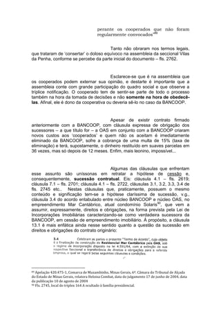 perante os cooperados que não foram
regularmente convocados”89
Tanto não obraram nos termos legais,
que trataram de ‘consertar’ o doloso equívoco na assembleia da seccional Vilas
da Penha, conforme se percebe da parte inicial do documento – fls. 2762.
Esclarece-se que é na assembleia que
os cooperados podem externar sua opinião, e destarte é importante que a
assembleia conte com grande participação do quadro social e que observe a
tríplice notificação. O cooperado tem de sentir-se parte de todo o processo
também na hora da tomada de decisões e não somente na hora de obedecê-
las. Afinal, ele é dono da cooperativa ou deveria sê-lo no caso da BANCOOP.
Apesar de existir contrato firmado
anteriormente com a BANCOOP, com cláusula expressa de obrigação dos
sucessores – a que título for – a OAS em conjunto com a BANCOOP criaram
novos custos aos ‘cooperados’ e quem não os aceitam é imediatamente
eliminado da BANCOOP, sofre a cobrança de uma multa de 15% (taxa de
eliminação) e terá, supostamente, o dinheiro restituído em suaves parcelas em
36 vezes, mas só depois de 12 meses. Enfim, mais leonino, impossível...
Algumas das cláusulas que enfrentam
esse assunto são uníssonas em retratar a hipótese de cessão e,
consequentemente, sucessão contratual. Eis: cláusula 4.1 – fls. 2619;
cláusula 7.1 – fls. 2701; cláusula 4.1 – fls. 2722, cláusulas 3.1, 3.2, 3.3, 3.4 de
fls. 2745 etc.. Nestas cláusulas que, praticamente, possuem o mesmo
conteúdo e significação tem-se a hipótese claríssima de sucessão, v.g.,
cláusula 3.4 do acordo entabulado entre núcleo BANCOOP e núcleo OAS, no
empreendimento Mar Cantábrico, atual condomínio Solaris90
, que vem a
assumir, expressamente, direitos e obrigações, na forma prevista pela Lei de
Incorporações Imobiliárias caracterizando-se como verdadeira sucessora da
BANCOOP, em cessão de empreendimento imobiliário. À propósito, a cláusula
13.1 é mais enfática ainda nesse sentido quanto a questão da sucessão em
direitos e obrigações do contrato originário:
89 Apelação 420.475-1, Comarca de Muzambinho, Minas Gerais, 6ª. Câmara do Tribunal de Alçada
do Estado de Minas Gerais, relatora Heloisa Combat, data do julgamento 17 de junho de 2004, data
da publicação 10 de agosto de 2004
90 Fls. 2745, local do triplex 164 A ocultado à família presidencial.
 