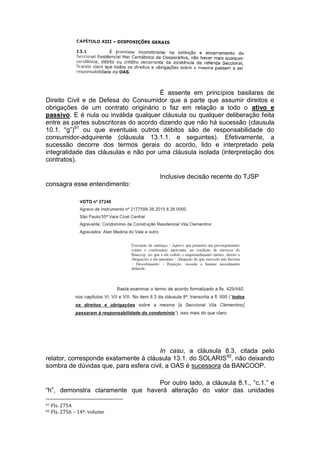 É assente em princípios basilares de
Direito Civil e de Defesa do Consumidor que a parte que assumir direitos e
obrigações de um contrato originário o faz em relação a todo o ativo e
passivo. E é nula ou inválida qualquer cláusula ou qualquer deliberação feita
entre as partes subscritoras do acordo dizendo que não há sucessão (clausula
10.1. “g”)91
ou que eventuais outros débitos são de responsabilidade do
consumidor-adquirente (cláusula 13.1.1. e seguintes). Efetivamente, a
sucessão decorre dos termos gerais do acordo, lido e interpretado pela
integralidade das cláusulas e não por uma cláusula isolada (interpretação dos
contratos).
Inclusive decisão recente do TJSP
consagra esse entendimento:
In casu, a cláusula 8.3, citada pelo
relator, corresponde exatamente à cláusula 13.1. do SOLARIS92
, não deixando
sombra de dúvidas que, para esfera civil, a OAS é sucessora da BANCOOP.
Por outro lado, a cláusula 8.1., “c.1.” e
“h”, demonstra claramente que haverá alteração do valor das unidades
91 Fls. 2754
92 Fls. 2756 – 14º. volume
 