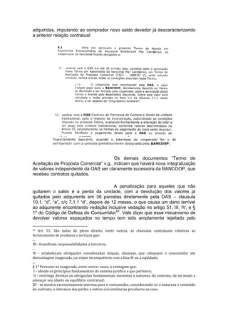 adquiridas, imputando ao comprador novo saldo devedor já descaracterizando
a anterior relação contratual:
Os demais documentos “Termo de
Aceitação de Proposta Comercial” v.g., indicam que haverá nova integralização
de valores independente da OAS ser claramente sucessora da BANCOOP, que
recebeu contratos quitados.
A penalização para aqueles que não
quitarem o saldo é a perda da unidade, com a devolução dos valores já
quitados pelo adquirente em 36 parcelas diretamente pela OAS – clausula
10.1. “d”, “e”, c/c 7.1.1 “d”, depois de 12 meses, o que causa um dano terrível
ao adquirente encontrando vedação inclusive vedação no artigo 51, III, IV, e §
1º do Código de Defesa do Consumidor93
. Vale dizer que esse mecanismo de
devolver valores espaçados no tempo tem sido amplamente rejeitado pelo
93 Art. 51. São nulas de pleno direito, entre outras, as cláusulas contratuais relativas ao
fornecimento de produtos e serviços que:
...
III - transfiram responsabilidades a terceiros;
...
IV - estabeleçam obrigações consideradas iníquas, abusivas, que coloquem o consumidor em
desvantagem exagerada, ou sejam incompatíveis com a boa-fé ou a eqüidade;
...
§ 1º Presume-se exagerada, entre outros casos, a vantagem que:
I - ofende os princípios fundamentais do sistema jurídico a que pertence;
II - restringe direitos ou obrigações fundamentais inerentes à natureza do contrato, de tal modo a
ameaçar seu objeto ou equilíbrio contratual;
III - se mostra excessivamente onerosa para o consumidor, considerando-se a natureza e conteúdo
do contrato, o interesse das partes e outras circunstâncias peculiares ao caso.
 