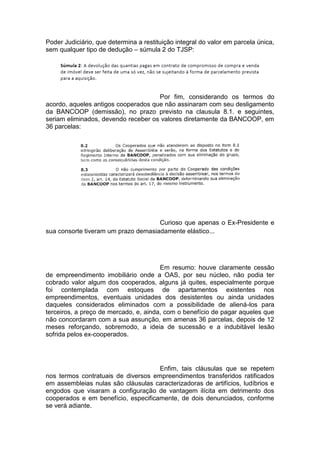 Poder Judiciário, que determina a restituição integral do valor em parcela única,
sem qualquer tipo de dedução – súmula 2 do TJSP:
Por fim, considerando os termos do
acordo, aqueles antigos cooperados que não assinaram com seu desligamento
da BANCOOP (demissão), no prazo previsto na clausula 8.1. e seguintes,
seriam eliminados, devendo receber os valores diretamente da BANCOOP, em
36 parcelas:
Curioso que apenas o Ex-Presidente e
sua consorte tiveram um prazo demasiadamente elástico...
Em resumo: houve claramente cessão
de empreendimento imobiliário onde a OAS, por seu núcleo, não podia ter
cobrado valor algum dos cooperados, alguns já quites, especialmente porque
foi contemplada com estoques de apartamentos existentes nos
empreendimentos, eventuais unidades dos desistentes ou ainda unidades
daqueles considerados eliminados com a possibilidade de aliená-los para
terceiros, a preço de mercado, e, ainda, com o benefício de pagar aqueles que
não concordaram com a sua assunção, em amenas 36 parcelas, depois de 12
meses reforçando, sobremodo, a ideia de sucessão e a indubitável lesão
sofrida pelos ex-cooperados.
Enfim, tais cláusulas que se repetem
nos termos contratuais de diversos empreendimentos transferidos ratificados
em assembleias nulas são cláusulas caracterizadoras de artifícios, ludíbrios e
engodos que visaram a configuração de vantagem ilícita em detrimento dos
cooperados e em benefício, especificamente, de dois denunciados, conforme
se verá adiante.
 
