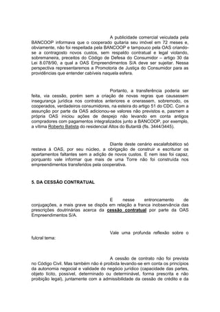 A publicidade comercial veiculada pela
BANCOOP informava que o cooperado quitaria seu imóvel em 72 meses e,
obviamente, não foi respeitada pela BANCOOP e tampouco pela OAS criando-
se a contragosto novos custos, sem respaldo contratual e legal violando,
sobremaneira, preceitos do Código de Defesa do Consumidor – artigo 30 da
Lei 8.078/90, a qual a OAS Empreendimentos S/A deve ser sujeitar. Nessa
perspectiva representaremos a Promotoria de Justiça do Consumidor para as
providências que entender cabíveis naquela esfera.
Portanto, a transferência poderia ser
feita, via cessão, porém sem a criação de novas regras que causassem
insegurança jurídica nos contratos anteriores e onerassem, sobremodo, os
cooperados, verdadeiros consumidores, na esteira do artigo 51 do CDC. Com a
assunção por parte da OAS adicionou-se valores não previstos e, pasmem a
própria OAS iniciou ações de despejo não levando em conta antigos
compradores com pagamentos integralizados junto a BANCOOP, por exemplo,
a vítima Roberto Batista do residencial Altos do Butantã (fls. 3444/3445).
Diante deste cenário escalafobético só
restava à OAS, por seu núcleo, a obrigação de construir e escriturar os
apartamentos faltantes sem a adição de novos custos. E nem isso foi capaz,
porquanto vale informar que mais de uma Torre não foi construída nos
empreendimentos transferidos pela cooperativa.
5. DA CESSÃO CONTRATUAL
E nesse entroncamento de
conjugações, a mais grave se dispôs em relação a franca inobservância das
prescrições doutrinárias acerca da cessão contratual por parte da OAS
Empreendimentos S/A.
Vale uma profunda reflexão sobre o
fulcral tema:
A cessão de contrato não foi prevista
no Código Civil. Mas também não é proibida levando-se em conta os princípios
da autonomia negocial e validade do negócio jurídico (capacidade das partes,
objeto lícito, possível, determinado ou determinável, forma prescrita e não
proibição legal), juntamente com a admissibilidade da cessão de crédito e da
 