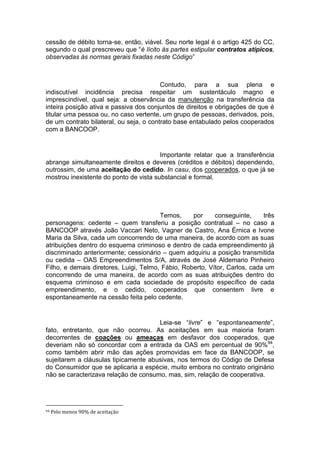 cessão de débito torna-se, então, viável. Seu norte legal é o artigo 425 do CC,
segundo o qual prescreveu que “é lícito às partes estipular contratos atípicos,
observadas às normas gerais fixadas neste Código”
Contudo, para a sua plena e
indiscutível incidência precisa respeitar um sustentáculo magno e
imprescindível, qual seja: a observância da manutenção na transferência da
inteira posição ativa e passiva dos conjuntos de direitos e obrigações de que é
titular uma pessoa ou, no caso vertente, um grupo de pessoas, derivados, pois,
de um contrato bilateral, ou seja, o contrato base entabulado pelos cooperados
com a BANCOOP.
Importante relatar que a transferência
abrange simultaneamente direitos e deveres (créditos e débitos) dependendo,
outrossim, de uma aceitação do cedido. In casu, dos cooperados, o que já se
mostrou inexistente do ponto de vista substancial e formal.
Temos, por conseguinte, três
personagens: cedente – quem transferiu a posição contratual – no caso a
BANCOOP através João Vaccari Neto, Vagner de Castro, Ana Érnica e Ivone
Maria da Silva, cada um concorrendo de uma maneira, de acordo com as suas
atribuições dentro do esquema criminoso e dentro de cada empreendimento já
discriminado anteriormente; cessionário – quem adquiriu a posição transmitida
ou cedida – OAS Empreendimentos S/A, através de José Aldemario Pinheiro
Filho, e demais diretores, Luigi, Telmo, Fábio, Roberto, Vítor, Carlos, cada um
concorrendo de uma maneira, de acordo com as suas atribuições dentro do
esquema criminoso e em cada sociedade de propósito específico de cada
empreendimento, e o cedido, cooperados que consentem livre e
espontaneamente na cessão feita pelo cedente.
Leia-se “livre” e “espontaneamente”,
fato, entretanto, que não ocorreu. As aceitações em sua maioria foram
decorrentes de coações ou ameaças em desfavor dos cooperados, que
deveriam não só concordar com a entrada da OAS em percentual de 90%94
,
como também abrir mão das ações promovidas em face da BANCOOP, se
sujeitarem a cláusulas tipicamente abusivas, nos termos do Código de Defesa
do Consumidor que se aplicaria a espécie, muito embora no contrato originário
não se caracterizava relação de consumo, mas, sim, relação de cooperativa.
94 Pelo menos 90% de aceitação
 