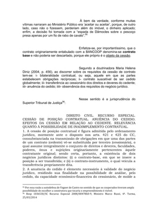 À bem da verdade, conforme muitas
vítimas narraram ao Ministério Público era ‘aceitar ou aceitar’, porque, de outro
lado, caso não o fizessem, perderiam além do imóvel, o dinheiro aplicado;
enfim, a decisão foi tomada com a “espada de Dâmocles sobre o pescoço
presa apenas por um fio de rabo de cavalo”.95
Enfatize-se, por importantíssimo, que o
contrato originariamente entabulado com a BANCOOP denomina-se contrato
base e não poderia ser descartado, porque ele próprio é o objeto da cessão.
Segundo a doutrinadora Maria Helena
Diniz (2004, p. 456), ao discorrer sobre os requisitos da cessão de contrato
tem-se: i- bilateralidade contratual, ou seja, aquele em que as partes
estabelecem obrigações recíprocas; ii- contrato suscetível de ser cedido
globalmente; iii- transferência ao cessionário dos direitos e deveres do cedente;
iiii- anuência do cedido; iiiii- observância dos requisitos do negócio jurídico.
Nesse sentido é a jurisprudência do
Superior Tribunal de Justiça96
:
DIREITO CIVIL. RECURSO ESPECIAL.
CESSÃO DE POSIÇÃO CONTRATUAL. ANUÊNCIA DO CEDIDO.
EFEITOS DA CESSÃO EM RELAÇÃO AO CEDENTE. RELEVÂNCIA
QUANTO À POSSIBILIDADE DE INADIMPLEMENTO CONTRATUAL.
1. A cessão de posição contratual é figura admitida pelo ordenamento
jurídico, mormente ante o disposto nos arts. 421 e 425 do CC,
consubstanciada na transmissão de obrigações em que uma das partes
de um contrato (cedente) vê-se substituída por terceiro (cessionário), o
qual assume integralmente o conjunto de direitos e deveres, faculdades,
poderes, ônus e sujeições originariamente pertencentes àquele
contratante original; sendo certa, portanto, a existência de dois
negócios jurídicos distintos: (i) o contrato-base, em que se insere a
posição a ser transferida; e (ii) o contrato-instrumento, o qual veicula a
transferência propriamente dita.
2. A anuência do cedido é elemento necessário à validade do negócio
jurídico, residindo sua finalidade na possibilidade de análise, pelo
cedido, da capacidade econômico-financeira do cessionário, de molde a
95 Por essa razão a autodefesa de Vagner de Castro no sentido de que os cooperados tiveram ampla
possibilidade de escolher a construtora que tocaria o empreendimento é risível.
96 Resp 1036530/SC Recurso Especial 2008/0047860-9, Ministro Marco Buzzi, 4ª. Turma,
25/03/2014
 