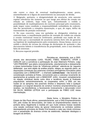 não correr o risco de eventual inadimplemento; nesse ponto,
assemelhando-se à figura do assentimento na assunção de dívida.
3. Malgrado, portanto, a obrigatoriedade da anuência, esta assume
capital relevância tão somente no que tange aos efeitos da cessão em
relação ao cedente, haja vista que, vislumbrando o cedido a
possibilidade de inadimplemento do contrato principal pelo cessionário,
pode impor como condição a responsabilidade subsidiária do cedente,
não lhe permitindo a completa exoneração, o que, de regra, deflui da
transmissão da posição contratual.
4. No caso concreto, uma vez quitadas as obrigações relativas ao
contrato-base, a manifestação positiva de vontade do cedido em relação
à cessão contratual torna-se irrelevante, perdendo sua razão de ser,
haja vista que a necessidade de anuência ostenta forte viés de garantia
na hipótese de inadimplemento pelo cessionário. Dessa forma, carece ao
cedido o direito de recusa da entrega da declaração de quitação e dos
documentos hábeis à transferência da propriedade, ante a sua absoluta
falta de interesse.
5. Recurso especial provido.
Percebeu-se, claramente, que a OAS,
através dos denunciados LUIGI, TELMO, FÁBIO, ROBERTO, VÍTOR e
CARLOS com a conivência e participação de José Aldemario Pinheiro, vulgo
“LÉO PINHEIRO” que aderiu conscientemente, voluntariamente e dolosamente
a essas transmissões frutos de “influências políticas” valendo-se da ‘cegueira
deliberada’, que será objeto de análise própria, relegou ao segundo plano, as
disposições contratuais dos anteriores contratos primogênitos formulados pelos
cooperados com a BANCOOP – o chamado contrato-base - não levando em
consideração contratos já findos, concorrendo para a cobrança novamente de
apartamentos já quitados com a BANCOOP, enfim, inovaram completamente
na relação contratual dando outra ótica e tendência àquela já finalizada
prejudicando, extraordinariamente, os cooperados; enfim, a OAS, por seu
núcleo só se apropriou dos possíveis direitos e desprezou toda e qualquer
obrigação a si exigível deixando de construir inúmeros empreendimentos que
recebeu, via transferência, e favorecendo incisivamente o denunciado LULA
DA SILVA, MARISA LETÍCIA com a participação de FÁBIO LUIZ nessa
intermediação.
Desta forma, o Ministério Público do
Estado de São Paulo afirma, peremptoriamente, que a OAS Empreendimentos
S/A, pelo núcleo de denunciados, em todos os empreendimentos citados na
portaria obrou ilegalmente à medida em que muito embora tivesse recebido
uma cessão contratual tratou de ignorar inteiramente os contratos cedidos
desrespeitando princípios de Direito Civil levando a cabo seu intuito criminoso
com a perpetração de diversos crimes de estelionato, falsidade ideológica e
lavagem de dinheiro.
 