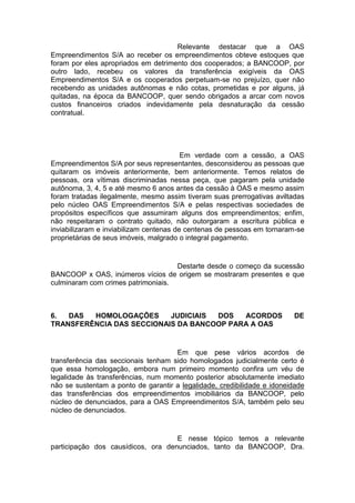 Relevante destacar que a OAS
Empreendimentos S/A ao receber os empreendimentos obteve estoques que
foram por eles apropriados em detrimento dos cooperados; a BANCOOP, por
outro lado, recebeu os valores da transferência exigíveis da OAS
Empreendimentos S/A e os cooperados perpetuam-se no prejuízo, quer não
recebendo as unidades autônomas e não cotas, prometidas e por alguns, já
quitadas, na época da BANCOOP, quer sendo obrigados a arcar com novos
custos financeiros criados indevidamente pela desnaturação da cessão
contratual.
Em verdade com a cessão, a OAS
Empreendimentos S/A por seus representantes, desconsiderou as pessoas que
quitaram os imóveis anteriormente, bem anteriormente. Temos relatos de
pessoas, ora vítimas discriminadas nessa peça, que pagaram pela unidade
autônoma, 3, 4, 5 e até mesmo 6 anos antes da cessão à OAS e mesmo assim
foram tratadas ilegalmente, mesmo assim tiveram suas prerrogativas aviltadas
pelo núcleo OAS Empreendimentos S/A e pelas respectivas sociedades de
propósitos específicos que assumiram alguns dos empreendimentos; enfim,
não respeitaram o contrato quitado, não outorgaram a escritura pública e
inviabilizaram e inviabilizam centenas de centenas de pessoas em tornaram-se
proprietárias de seus imóveis, malgrado o integral pagamento.
Destarte desde o começo da sucessão
BANCOOP x OAS, inúmeros vícios de origem se mostraram presentes e que
culminaram com crimes patrimoniais.
6. DAS HOMOLOGAÇÕES JUDICIAIS DOS ACORDOS DE
TRANSFERÊNCIA DAS SECCIONAIS DA BANCOOP PARA A OAS
Em que pese vários acordos de
transferência das seccionais tenham sido homologados judicialmente certo é
que essa homologação, embora num primeiro momento confira um véu de
legalidade às transferências, num momento posterior absolutamente imediato
não se sustentam a ponto de garantir a legalidade, credibilidade e idoneidade
das transferências dos empreendimentos imobiliários da BANCOOP, pelo
núcleo de denunciados, para a OAS Empreendimentos S/A, também pelo seu
núcleo de denunciados.
E nesse tópico temos a relevante
participação dos causídicos, ora denunciados, tanto da BANCOOP, Dra.
 