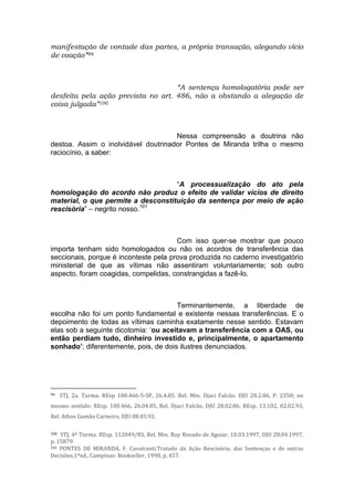 manifestação de vontade das partes, a própria transação, alegando vício
de coação”99
“A sentença homologatória pode ser
desfeita pela ação prevista no art. 486, não a obstando a alegação de
coisa julgada”100
Nessa compreensão a doutrina não
destoa. Assim o inolvidável doutrinador Pontes de Miranda trilha o mesmo
raciocínio, a saber:
“A processualização do ato pela
homologação do acordo não produz o efeito de validar vícios de direito
material, o que permite a desconstituição da sentença por meio de ação
rescisória” – negrito nosso.101
Com isso quer-se mostrar que pouco
importa tenham sido homologados ou não os acordos de transferência das
seccionais, porque é inconteste pela prova produzida no caderno investigatório
ministerial de que as vítimas não assentiram voluntariamente; sob outro
aspecto, foram coagidas, compelidas, constrangidas a fazê-lo.
Terminantemente, a liberdade de
escolha não foi um ponto fundamental e existente nessas transferências. E o
depoimento de todas as vítimas caminha exatamente nesse sentido. Estavam
elas sob a seguinte dicotomia: ‘ou aceitavam a transferência com a OAS, ou
então perdiam tudo, dinheiro investido e, principalmente, o apartamento
sonhado’; diferentemente, pois, de dois ilustres denunciados.
99 STJ, 2a. Turma. REsp 100.466-5-SP, 26.4.85. Rel. Min. Djaci Falcão. DJU 28.2.86, P. 2350; no
mesmo sentido: REsp. 100.466, 26.04.85, Rel. Djaci Falcão, DJU 28.02.86; REsp. 13.102, 02.02.93,
Rel. Athos Gumão Carneiro, DJU 08.03.93.
100 STJ, 4ª Turma. REsp. 112049/RS, Rel. Min. Ruy Rosado de Aguiar, 10.03.1997, DJU 28.04.1997,
p. 15879
101 PONTES DE MIRANDA, F. Cavalcanti.Tratado da Ação Rescisória: das Sentenças e de outras
Decisões,1ªed., Campinas: Bookseller, 1998, p. 457.
 