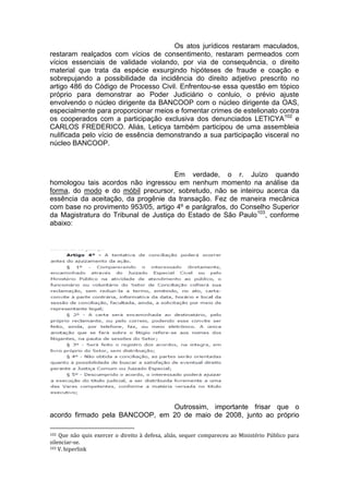 Os atos jurídicos restaram maculados,
restaram realçados com vícios de consentimento, restaram permeados com
vícios essenciais de validade violando, por via de consequência, o direito
material que trata da espécie exsurgindo hipóteses de fraude e coação e
sobrepujando a possibilidade da incidência do direito adjetivo prescrito no
artigo 486 do Código de Processo Civil. Enfrentou-se essa questão em tópico
próprio para demonstrar ao Poder Judiciário o conluio, o prévio ajuste
envolvendo o núcleo dirigente da BANCOOP com o núcleo dirigente da OAS,
especialmente para proporcionar meios e fomentar crimes de estelionato contra
os cooperados com a participação exclusiva dos denunciados LETICYA102
e
CARLOS FREDERICO. Aliás, Leticya também participou de uma assembleia
nulificada pelo vício de essência demonstrando a sua participação visceral no
núcleo BANCOOP.
Em verdade, o r. Juízo quando
homologou tais acordos não ingressou em nenhum momento na análise da
forma, do modo e do móbil precursor, sobretudo, não se inteirou acerca da
essência da aceitação, da progênie da transação. Fez de maneira mecânica
com base no provimento 953/05, artigo 4º e parágrafos, do Conselho Superior
da Magistratura do Tribunal de Justiça do Estado de São Paulo103
, conforme
abaixo:
Outrossim, importante frisar que o
acordo firmado pela BANCOOP, em 20 de maio de 2008, junto ao próprio
102 Que não quis exercer o direito à defesa, aliás, sequer compareceu ao Ministério Público para
silenciar-se.
103 V. hiperlink
 