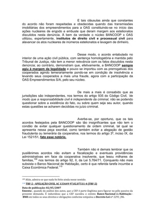 E tais cláusulas ainda que constantes
do acordo não foram respeitadas e obedecidas quando das transmissões
imobiliárias dos empreendimentos para a OAS constituindo-se no início das
ações nucleares de engodo e embuste que deram margem aos estelionatos
discutidos nesta denúncia. À bem da verdade o núcleo BANCOOP x OAS
utilizou, espertamente, institutos de direito civil e processual civil para
alavancar os atos nucleares de inúmeros estelionatos e lavagem de dinheiro.
Desse modo, o acordo entabulado no
interior de uma ação civil pública, com sentença homologatória e mantida pelo
Tribunal de Justiça, não tem a menor relevância com os fatos discutidos nesta
denúncia; ao contrário, demonstram que, efetivamente, a BANCOOP sempre
agiu à margem da legalidade e pouco se importou com as prerrogativas dos
cooperados agindo temerariamente pondo-se em condição de insolvência e
levando seus cooperados a mais uma fraude, agora com a participação da
OAS Empreendimentos S/A, pelo seu núcleo.
De mais a mais é consabido que as
jurisdições são independentes, nos termos do artigo 935 do Código Civil, ‘de
modo que a responsabilidade civil é independente da criminal, não se podendo
questionar sobre a existência do fato, ou sobre quem seja seu autor, quando
estas questões se acharem decididas no juízo criminal.
Averbe-se, por oportuno, que os tais
acordos festejados pela BANCOOP são tão insignificantes que não tem o
condão de evitar qualquer questionamento de ordem criminal, tal qual se
apresenta nessa peça exordial, como também evitar a alegação de gestão
fraudulenta ou temerária da cooperativa, nos termos do artigo 3º, inciso IX, da
Lei 1521/51, fato esse notório.
Também não é demais lembrar que os
pusilânimes acordos não evitam a fiscalização e eventuais providências
administrativas em face da cooperativa insolvente, que lesou milhares de
famílias,109
nos termos do artigo 92, II, da Lei 5.764/71. Conquanto não mais
subsista o Banco Nacional de Habitação, certo é que referida tarefa incumbe a
Caixa Econômica Federal.110
109 Aliás, admira-se que nada foi feito ainda nesse sentido.
110 TRF-2 - APELAÇÃO CIVEL AC 133649 97.02.07511-4 (TRF-2)
Data de publicação: 02/05/2007
Ementa: , quando da análise dos autos, que a CEF é parte ilegítima para figurar no pólo passivo da
presente demanda. É induvidoso que a CEF sucedeu o extinto Banco Nacional da Habitação -
BNH em todos os seus direitos e obrigações conforme estipulou o Decreto-Lei nº 2291 /86.
 