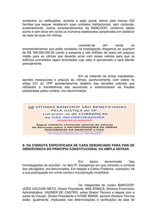 acréscimo ou retificações, durante a ação penal, temos pelo menos 432
famílias que sequer receberam suas unidades habitacionais, sem computar,
evidentemente, outros empreendimentos da BANCOOP, conforme tabela
acima e sem levar em conta os inúmeros estelionatos perpetrados em desfavor
de mais de duas mil vítimas.
Levando-se em conta os
empreendimentos que estão arrolados na investigação chegamos ao quantum
de R$ 168.000.000,00 (cento e sessenta e oito milhões de reais) em prejuízo
médio para as vítimas que deverão arcar com esses valores para que os
edifícios prometidos sejam levantados cujo valor é aproximado e será aferido
pericialmente.
Em se tratando de torres inacabadas,
aportes inexequíveis e prejuízo às vítimas, oportunamente, com esteio no
artigo 231 do CPP apresentaremos relatório das decisões judiciais que
refutaram a transferência das seccionais e exteriorizaram as fraudes
perpetradas pelos núcleos, ora discriminados.
8- DA CONDUTA ESPECIFICADA DE CADA DENUNCIADO PARA FINS DE
OBSERVÂNCIA DO PRINCÍPIO CONSTITUCIONAL DA AMPLA DEFESA
Em tópico denominado “das
homologações de acordos”, no item 6º, tracejamos em que consistiu a conduta
dos advogados, ora denunciados. Em relação a Carlos Frederico, outrossim, há
a sua participação em crime contra a incorporação imobiliária.
Os integrantes do núcleo BANCOOP,
JOÃO VACCARI NETO, Diretor Presidente, ANA ÉRNICA, Diretora Financeira-
Administrativa, VAGNER DE CASTRO, antes Diretor Técnico e depois com a
saída de Vaccari, Diretor Presidente e IVONE MARIA, sempre Diretora Técnica
estão, igualmente, implicados nas determinações e confecções de atas de
 