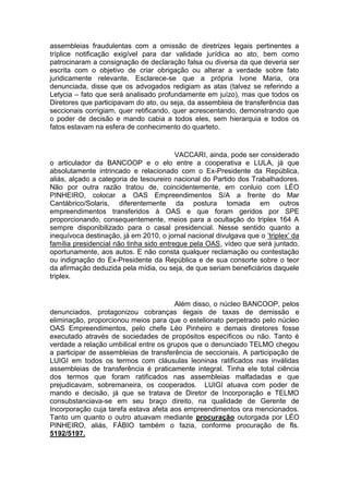 assembleias fraudulentas com a omissão de diretrizes legais pertinentes a
tríplice notificação exigível para dar validade jurídica ao ato, bem como
patrocinaram a consignação de declaração falsa ou diversa da que deveria ser
escrita com o objetivo de criar obrigação ou alterar a verdade sobre fato
juridicamente relevante. Esclarece-se que a própria Ivone Maria, ora
denunciada, disse que os advogados redigiam as atas (talvez se referindo a
Letycia – fato que será analisado profundamente em juízo), mas que todos os
Diretores que participavam do ato, ou seja, da assembleia de transferência das
seccionais corrigiam, quer retificando, quer acrescentando, demonstrando que
o poder de decisão e mando cabia a todos eles, sem hierarquia e todos os
fatos estavam na esfera de conhecimento do quarteto.
VACCARI, ainda, pode ser considerado
o articulador da BANCOOP e o elo entre a cooperativa e LULA, já que
absolutamente intrincado e relacionado com o Ex-Presidente da República,
aliás, alçado a categoria de tesoureiro nacional do Partido dos Trabalhadores.
Não por outra razão tratou de, coincidentemente, em conluio com LÉO
PINHEIRO, colocar a OAS Empreendimentos S/A a frente do Mar
Cantábrico/Solaris, diferentemente da postura tomada em outros
empreendimentos transferidos à OAS e que foram geridos por SPE
proporcionando, consequentemente, meios para a ocultação do triplex 164 A
sempre disponibilizado para o casal presidencial. Nesse sentido quanto a
inequívoca destinação, já em 2010, o jornal nacional divulgava que o ‘triplex’ da
família presidencial não tinha sido entregue pela OAS, vídeo que será juntado,
oportunamente, aos autos. E não consta qualquer reclamação ou contestação
ou indignação do Ex-Presidente da República e de sua consorte sobre o teor
da afirmação deduzida pela mídia, ou seja, de que seriam beneficiários daquele
triplex.
Além disso, o núcleo BANCOOP, pelos
denunciados, protagonizou cobranças ilegais de taxas de demissão e
eliminação, proporcionou meios para que o estelionato perpetrado pelo núcleo
OAS Empreendimentos, pelo chefe Léo Pinheiro e demais diretores fosse
executado através de sociedades de propósitos específicos ou não. Tanto é
verdade a relação umbilical entre os grupos que o denunciado TELMO chegou
a participar de assembleias de transferência de seccionais. A participação de
LUIGI em todos os termos com cláusulas leoninas ratificados nas inválidas
assembleias de transferência é praticamente integral. Tinha ele total ciência
dos termos que foram ratificados nas assembleias malfadadas e que
prejudicavam, sobremaneira, os cooperados. LUIGI atuava com poder de
mando e decisão, já que se tratava de Diretor de Incorporação e TELMO
consubstanciava-se em seu braço direito, na qualidade de Gerente de
Incorporação cuja tarefa estava afeta aos empreendimentos ora mencionados.
Tanto um quanto o outro atuavam mediante procuração outorgada por LÉO
PINHEIRO, aliás, FÁBIO também o fazia, conforme procuração de fls.
5192/5197.
 