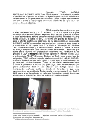 Ademais, VÍTOR, CARLOS
FREDERICO, ROBERTO MOREIRA e FÁBIO atuaram incisivamente tanto em
sociedades de propósitos específicos para gerir empreendimentos transferidos
anomalamente e que produziram estelionatos de várias estirpes, como também
em crime contra a incorporação imobiliária, mormente no que tange ao
empreendimento A’bsoluto.
FÁBIO atuou também na época em que
a OAS Empreendimentos por LÉO PINHEIRO ocultou o triplex 164 A para
disponibilizar ao Ex-Presidente da República e sua esposa, posto que ocupava
o cargo de Presidente da OAS Empreendimentos (janeiro a novembro de 2014)
tendo solicitado, a pedido de LÉO PINHEIRO, um ‘projeto de decoração’111
para o referido apartamento socorrendo-se, na oportunidade, do denunciado
ROBERTO MOREIRA, segundo o qual, por sua vez, determinou a sua equipe a
concretização do tal projeto restando a IGOR a contratação da empresa
TALLENTO de Armando, que efetuou a reforma. ROBERTO, ainda, participou
da entrega da reforma ao casal presidencial LULA e MARISA. Destaca-se que
numa dessas reuniões de apresentação da reforma, LÉO PINHEIRO fez-se
presente e LULA foi fotografado dentro do triplex com o homem forte da OAS
e o denunciado ROBERTO, um dos Diretores da OAS. Nesse emaranhado de
atribuições FÁBIO LUIZ correspondia ao vínculo entre LULA e LÉO PINHEIRO,
conforme demonstraremos no momento oportuno após compartilhamento de
provas com a operação Lava-Jato.112
MARISA, por sua vez, frequentava o local
a fim de supervisionar a reforma cuja participação além de demonstrada por
prova testemunhal, também vem atestada em diálogo captado em
interceptação telefônica obtida no âmbito da Lava-Jato e que será,
oportunamente, compartilhada. Tanto é exata a compreensão de que FÁBIO
LUIZ estava a par da ocultação do triplex que frequentou a reunião de entrega
em companhia de MARISA, conforme determinado na investigação.
Imagens mostram Lula e Léo Pinheiro, da
OAS, dentro de apartamento no condomínio Solaris(Reprodução/TV Globo/Reprodução)
111 É o nome que deram para a REFORMA ESTRUTURAL de quase R$ 800.000,00, objeto de
investigação pelo Ministério Público Federal.
112 Aliás, esse compartilhamento já existe, conforme fls.
 