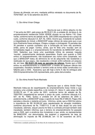 Gomes de Almeida, em erro, mediante artifício retratado no documento de fls.
7076/70826
, de 12 de setembro de 2012.
1) Da vítima Vivian Ortega
Apurou-se que a vítima adquiriu no dia
1º de junho de 2001, pelo preço de R$ 55.811,39, a unidade 44, do bloco A, do
empreendimento residencial CASA VERDE situado na rua Reims 118, Casa
Verde, conforme termo de adesão de fls. 3361/3369 (respeitando-se o preço de
custo, conforme cláusula 4.5, &3º, fls. 3363). Ocorre que, inobstante ter quitado
a integralidade do imóvel, a BANCOOP exigiu reforço de caixa para que a sua
torre finalmente fosse entregue. Chegou a pagar a contragosto 16 parcelas das
30 parcelas e quando constatou que a construção da torre não acontecia,
então, parou de pagar. Contou, ainda, que foi feita uma ‘reunião’ sem as
formalidades legais e o empreendimento foi transferido da BANCOOP para a
OAS. Salientou que havia uma quantidade ínfima de pessoas naquela
‘reunião’, posteriormente declarada assembleia. Expôs que quando a OAS
entrou no empreendimento, não localizaram seu nome como cooperada, vez
que a BANCOOP tratou de eliminá-la do rol de adquirente não recebendo a
restituição do que pagou, não recebendo o imóvel; enfim sofrendo um prejuízo
de, em tese, R$ 55.811,39 mais as parcelas do reforço. Soube que a OAS
entrou no empreendimento e a BANCOOP, a revelia de qualquer ciência dos
cooperados, transferiu também o terreno onde as torres estão construídas e a
faltante para a OAS. Asseverou que até hoje a torre A não foi entregue pela
OAS Empreendimentos S/A representada, pois, pelos denunciados.
2) Da vítima André Paulo Machado
Apurou-se que a vítima André Paulo
Machado tratou-se de coparticipante do empreendimento Casa Verde e que
comprou uma unidade específica, a de número 41, bloco C, pelo preço de R$
55.950,78 em 1º de junho de 2001, conforme termo de adesão de fls.
7083/7091 (respeitando-se sempre o preço de custo, conforme cláusula 4.5,
&3º, de fls. 7085). Quitou a unidade em 26 de setembro de 2005 e,
posteriormente, a BANCOOP exigiu o aporte de mais R$ 27.880,03. Pagou três
parcelas e discutiu o restante em juízo. Informou, ainda, que a OAS lhe cobrou
a importância de R$ 50.000,00 para regularização da situação imobiliária,
conforme documento de fls. 7106/7113, e até os dias atuais há uma torre
inacabada, ademais, sequer piscina foi feita e a entrada principal também está
inacabada; também informou que o terreno do empreendimento foi passado
para a OAS, sem a anuência dos moradores e que, ainda, os representantes
da BANCOOP, ora denunciados, lhe exigiram o pagamento de taxa de
eliminação no importe de R$ 20.986,06, em 13 de novembro de 2013,
6 Referente a unidade autônoma 41 do bloco B, do residencial Casa Verde,
 