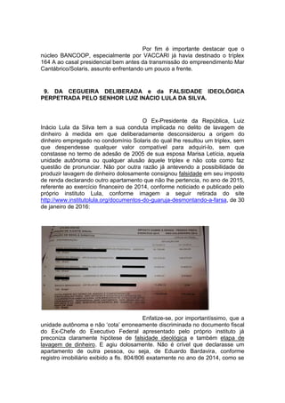 Por fim é importante destacar que o
núcleo BANCOOP, especialmente por VACCARI já havia destinado o tríplex
164 A ao casal presidencial bem antes da transmissão do empreendimento Mar
Cantábrico/Solaris, assunto enfrentando um pouco a frente.
9. DA CEGUEIRA DELIBERADA e da FALSIDADE IDEOLÓGICA
PERPETRADA PELO SENHOR LUIZ INÁCIO LULA DA SILVA.
O Ex-Presidente da República, Luiz
Inácio Lula da Silva tem a sua conduta implicada no delito de lavagem de
dinheiro à medida em que deliberadamente desconsiderou a origem do
dinheiro empregado no condomínio Solaris do qual lhe resultou um triplex, sem
que despendesse qualquer valor compatível para adquiri-lo, sem que
constasse no termo de adesão de 2005 de sua esposa Marisa Letícia, aquela
unidade autônoma ou qualquer alusão àquele triplex e não cota como faz
questão de pronunciar. Não por outra razão já antevendo a possibilidade de
produzir lavagem de dinheiro dolosamente consignou falsidade em seu imposto
de renda declarando outro apartamento que não lhe pertencia, no ano de 2015,
referente ao exercício financeiro de 2014, conforme noticiado e publicado pelo
próprio instituto Lula, conforme imagem a seguir retirada do site
http://www.institutolula.org/documentos-do-guaruja-desmontando-a-farsa, de 30
de janeiro de 2016:
Enfatize-se, por importantíssimo, que a
unidade autônoma e não ‘cota’ erroneamente discriminada no documento fiscal
do Ex-Chefe do Executivo Federal apresentado pelo próprio instituto já
preconiza claramente hipótese de falsidade ideológica e também etapa de
lavagem de dinheiro. E agiu dolosamente. Não é crível que declarasse um
apartamento de outra pessoa, ou seja, de Eduardo Bardavira, conforme
registro imobiliário exibido a fls. 804/806 exatamente no ano de 2014, como se
 