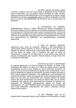 Em 2006, segundo documento exibido
e também constante dos autos, teria havido a declaração de R$ 47.695,38;
ocorre, entrementes, que um simples cálculo aritmético do ‘saldo devedor’
oferecido pela denunciada MARISA gera uma incongruência de valores, porque
totalizando as parcelas supostamente pagas em 2005 e declaradas em 2006
tem-se o valor de, aproximadamente, R$ 35.000,00, isto é, quantia aquém da
declarada!
O Ex-Presidente da República,
deliberadamente, ignorou a origem delituosa dos valores empregados no
condomínio Sólaris e que lhe geraram um benefício patrimonial em detrimento
da construção de Torres de pelo menos quatro empreendimentos, conforme já
exaustivamente consignado em tópico próprio; em detrimento de centenas de
centenas de estelionatos produzidos pela OAS Empreendimentos em conluio
com representantes da BANCOOP, em empreendimentos transferidos
ilegalmente.
A teoria da cegueira deliberada,
seguindo-se seus níveis de incidência, equipara a alta desconfiança ao
conhecimento abrindo caminho ao dolo e a assunção do risco do crime de
lavagem de dinheiro. Determina-se a informação sobre os fatos que estavam
sob sua esfera de volição. Ora, é impossível não estar na esfera de
conhecimento a cessão de um triplex para si e sua família. Essa teoria foi
aplicada irrestritamente pelo Supremo Tribunal Federal na Ação Penal 470,
conhecida por “Mensalão”
Enuncia-se que para a caracterização
da cegueira deliberada em crimes de lavagem de dinheiro, as Cortes norte-
americanas têm exigido, em regra, (i) a ciência do agente quanto à elevada
probabilidade de que os bens, direitos ou valores envolvidos provenham de
crime, (ii) o atuar de forma indiferente do agente a esse conhecimento, e (iii) a
escolha deliberada do agente em permanecer ignorante a respeito de todos os
fatos, quando possível a alternativa.” Ora, exatamente o que aconteceu! Era
possível não receber o tríplex! Era possível não receber benesses patrimoniais!
Estava em seu poder de conhecimento que, enquanto milhares de famílias
ficaram sem seus apartamentos, por inércia da própria OAS, que os preteriu
cometendo toda sorte de crime patrimonial em comunhão de esforços com
integrantes da BANCOOP intrinsecamente ligados ao Partido dos
Trabalhadores - PT, LÉO PINHEIRO dando continuidade ao que foi deliberado
pelo núcleo BANCOOP contemplou-lhe com triplex e expendeu esforços
coletivos para ocultá-lo.
Já LÉO PINHEIRO, além de ter,
singularmente, despendido esforços para entregar ao Ex-Presidente um triplex
 