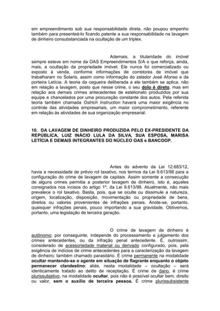 em empreendimento sob sua responsabilidade direta, não poupou empenho
também para presenteá-lo ficando patente a sua responsabilidade na lavagem
de dinheiro consubstanciada na ocultação de um triplex.
Ademais, a titularidade do imóvel
sempre esteve em nome da OAS Empreendimentos S/A o que reforça, ainda,
mais, a ocultação da propriedade imóvel. Ele nunca foi comercializado ou
exposto à venda, conforme informações de corretores de imóvel que
trabalharam no Solaris, assim como informação do zelador José Afonso e da
porteira Letícia. A teoria da cegueira deliberada a ele também se aplica, não
em relação a lavagem, posto que nesse crime, o seu dolo é direto, mas em
relação aos demais crimes antecedentes de estelionato produzidos por sua
equipe e chancelados por uma procuração constante dos autos. Pela referida
teoria também chamada Ostrich Instruction haverá uma maior exigência no
controle das atividades empresariais, um maior comprometimento, referente
em relação às atividades de sua organização empresarial.
10. DA LAVAGEM DE DINHEIRO PRODUZIDA PELO EX-PRESIDENTE DA
REPÚBLICA, LUIZ INÁCIO LULA DA SILVA, SUA ESPOSA, MARISA
LETÍCIA E DEMAIS INTEGRANTES DO NÚCLEO OAS e BANCOOP.
Antes do advento da Lei 12.683/12,
havia a necessidade de prévio rol taxativo, nos termos da Lei 9.613/98 para a
configuração do crime de lavagem de capitais. Assim somente a consecução
de alguns crimes permitia a posterior lavagem de dinheiro, isto é, aqueles
consignados nos incisos do artigo 1º, da Lei 9.613/98. Atualmente, não mais
prevalece o rol taxativo. Basta, pois, que se oculte ou dissimule a natureza,
origem, localização, disposição, movimentação ou propriedade de bens,
direitos ou valores provenientes de infrações penais. Anote-se, portanto,
quaisquer infrações penais, pouco importando a sua gravidade. Obtivemos,
portanto, uma legislação de terceira geração.
O crime de lavagem de dinheiro é
autônomo; por conseguinte, independe do processamento e julgamento dos
crimes antecedentes, ou da infração penal antecedente. É, outrossim,
considerado de acessoriedade material ou derivado configurado, pois, pela
exigência de indícios de crime antecedentes para a caracterização da lavagem
de dinheiro; também chamado parasitário. É crime permanente na modalidade
ocultar mantendo-se o agente em situação de flagrante enquanto o objeto
permanecer clandestino; aliás, nesta modalidade – ocultação – será
identicamente tratado ao delito de receptação. É crime de dano, é crime
plurissubjetivo, na modalidade ocultar, pois não é possível ocultar bem, direito
ou valor, sem o auxílio de terceira pessoa. É crime plurissubsistente
 
