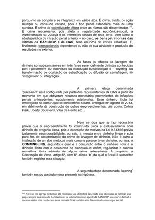 porquanto se compõe e se integraliza em vários atos. É crime, ainda, de ação
múltipla ou conteúdo variado, pois o tipo penal estabelece mais de uma
conduta. É crime de subjetividade difusa onde as vítimas são disseminadas113
.
É crime macrolesivo, pois afeta a regularidade econômica-social, a
Administração da Justiça e os interesses sociais de toda sorte, bem como o
objeto jurídico da infração penal anterior – no caso, os bens patrimoniais das
vítimas da BANCOOP e da OAS, bens oriundos de crimes estaduais. E,
finalmente, transnacionais dependendo ou não de sua atividade e produção de
resultados no exterior.
As fases ou etapas da lavagem de
dinheiro consubstanciam-se em três fases essencialmente distintas conhecidas
por: i-“placement” ou conversão ou introdução ou colocação; ii – “layering” ou
transformação ou ocultação ou estratificação ou difusão ou camuflagem; iii-
“integration” ou integração.
A primeira etapa denominada
‘placement’ está configurada por parte dos representantes da OAS a partir do
momento em que obtiveram recursos monetários provenientes de infrações
penais antecedentes, notadamente estelionatos. Esse dinheiro ilícito foi
empregado na construção do condomínio Solaris, entregue em agosto de 2013,
em detrimento da construção de outros empreendimentos, tais como: Colina
Park, Liberty Boulevard, Vilas da Penha etc...
Nem se diga que se faz necessário
provar que o empreendimento foi construído única e exclusivamente com
dinheiro de progênie ilícita, pois a exposição de motivos da Lei 9.613/98 previu
justamente essa possibilidade, ou seja, a mescla entre dinheiro limpo e sujo
para fins de caracterização do crime de lavagem de dinheiro. Não é outra a
intelecção de um dos métodos mais comuns para se lavar dinheiro, ou seja, o
COMMINGLING, segundo o qual é a conjunção entre o dinheiro lícito e o
dinheiro ilícito com o desiderato de branqueá-lo; enfim, regularizar a quantia
monetária ilícita advinda de algum crime antecedente. À propósito a
Convenção de Viena, artigo 5º, item 6º, alínea ‘b’, da qual o Brasil é subscritor
também registra essa situação.
A segunda etapa denominada ‘layering’
também restou absolutamente presente na hipótese.
113 No caso em apreço podemos até enumerá-las, identificá-las, posto que são todas as famílias que
pagaram por sua unidade habitacional, se submeteram ao aporte da BANCOOP, ao aporte da OAS e
mesmo assim não receberam seus imóveis. Mas também são disseminadas no corpo social
 