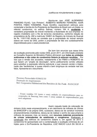 Justifica-se minudentemente a seguir:
Apurou-se que JOSÉ ALDEMÁRIO
PINHEIRO FILHO, “Léo Pinheiro”, ROBERTO MOREIRA FERREIRA, IGOR
PONTES, FÁBIO YONAMINE, Paulo Gordilho, expenderam esforços para
contemplar a família do Ex-Presidente da República do Brasil com um triplex no
referido condomínio, no edifício Salinas, número 164 A, ocultando a
verdadeira propriedade do imóvel mantendo a titularidade de sua empresa no
registro imobiliário com o fito de torná-los clandestinos, conforme relação de
proprietários de fls. 492 e matrícula 104801 do Registro de Imóveis de Guarujá
de fls. 1181/1182 donde se constata que a propriedade do imóvel sempre
esteve em nome da OAS, porém a propriedade de fato era cuidadosamente
disponibilizada para o casal presidencial.
De bom tom enunciar que nessa linha
de ocultação promovida pelo núcleo OAS, já em 2011, em informação prestada
ao Conselho Superior do Ministério Público afirmaram que todas as unidades
autônomas e não cotas do condomínio Solaris já estavam vendidas. Por
isso que a versão dos acusados, notadamente a de FÁBIO e ROBERTO de
que faziam um “projeto de decoração”, termo politicamente correto utilizado
para substituir a expressão reforma estrutural, e que visavam vender o triplex,
razão das ‘benfeitorias’ é quase infantil e bem longínqua da verdade real dos
fatos. Apresenta-se o documento:
Assim naquela toada da colocação de
dinheiro ilícito neste empreendimento, e em detrimento de milhares de vítimas
da BANCOOP e da própria OAS, sucessora, deixou-se de construir inúmeros
empreendimentos imobiliários, deixou-se de realizar o sonho da casa própria a
milhares de pessoas; mas, ao reverso, com recursos materiais proveniente
de crimes antecedentes de estelionato e congêneres, finalizaram a
construção dos edifícios do condomínio Solaris e, em agosto de 2013 o
condomínio foi apresentado com a contemplação e ocultação criminosa de um
triplex para o Ex-Presidente da República, LUIZ INÁCIO LULA DA SILVA e
 