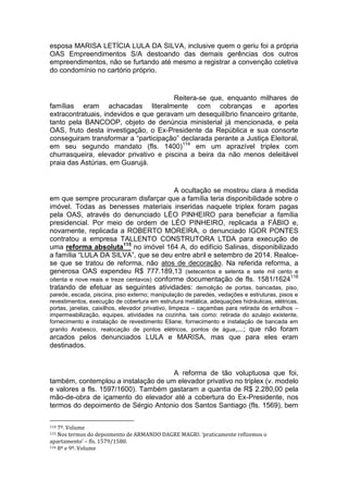 esposa MARISA LETÍCIA LULA DA SILVA, inclusive quem o geriu foi a própria
OAS Empreendimentos S/A destoando das demais gerências dos outros
empreendimentos, não se furtando até mesmo a registrar a convenção coletiva
do condomínio no cartório próprio.
Reitera-se que, enquanto milhares de
famílias eram achacadas literalmente com cobranças e aportes
extracontratuais, indevidos e que geravam um desequilíbrio financeiro gritante,
tanto pela BANCOOP, objeto de denúncia ministerial já mencionada, e pela
OAS, fruto desta investigação, o Ex-Presidente da República e sua consorte
conseguiram transformar a “participação” declarada perante a Justiça Eleitoral,
em seu segundo mandato (fls. 1400)114
em um aprazível triplex com
churrasqueira, elevador privativo e piscina a beira da não menos deleitável
praia das Astúrias, em Guarujá.
A ocultação se mostrou clara à medida
em que sempre procuraram disfarçar que a família teria disponibilidade sobre o
imóvel. Todas as benesses materiais inseridas naquele triplex foram pagas
pela OAS, através do denunciado LÉO PINHEIRO para beneficiar a família
presidencial. Por meio de ordem de LÉO PINHEIRO, replicada a FÁBIO e,
novamente, replicada a ROBERTO MOREIRA, o denunciado IGOR PONTES
contratou a empresa TALLENTO CONSTRUTORA LTDA para execução de
uma reforma absoluta115
no imóvel 164 A, do edifício Salinas, disponibilizado
a família “LULA DA SILVA”, que se deu entre abril e setembro de 2014. Realce-
se que se tratou de reforma, não atos de decoração. Na referida reforma, a
generosa OAS expendeu R$ 777.189,13 (setecentos e setenta e sete mil cento e
oitenta e nove reais e treze centavos) conforme documentação de fls. 1581/1624116
tratando de efetuar as seguintes atividades: demolição de portas, bancadas, piso,
parede, escada, piscina, piso externo; manipulação de paredes, vedações e estruturas, pisos e
revestimentos, execução de cobertura em estrutura metálica, adequações hidráulicas, elétricas,
portas, janelas, caixilhos, elevador privativo, limpeza – caçambas para retirada de entulhos –
impermeabilização, equipes, atividades na cozinha, tais como: retirada do azulejo existente,
fornecimento e instalação de revestimento Eliane, fornecimento e instalação de bancada em
granito Arabesco, realocação de pontos elétricos, pontos de água,...; que não foram
arcados pelos denunciados LULA e MARISA, mas que para eles eram
destinados.
A reforma de tão voluptuosa que foi,
também, contemplou a instalação de um elevador privativo no triplex (v. modelo
e valores a fls. 1597/1600). Também gastaram a quantia de R$ 2.280,00 pela
mão-de-obra de içamento do elevador até a cobertura do Ex-Presidente, nos
termos do depoimento de Sérgio Antonio dos Santos Santiago (fls. 1569), bem
114 7º. Volume
115 Nos termos do depoimento de ARMANDO DAGRE MAGRI: ‘praticamente refizemos o
apartamento’ – fls. 1579/1580.
116 8º e 9º. Volume
 