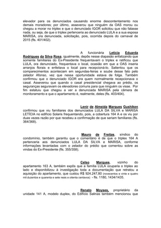 elevador para os denunciados causando enorme descontentamento nos
demais moradores; por último, asseverou que ninguém da OAS morou ou
chegou a morar no triplex e que o denunciado IGOR solicitou que não falasse
nada, ou seja, de que o triplex pertenceria ao denunciado LULA e a sua esposa
MARISA, ora denunciada, solicitação, pois, ocorrida depois do carnaval de
2015 (fls. 401/402).
A funcionária Letícia Eduarda
Rodrigues da Silva Rosa, igualmente, depôs nesse diapasão enfatizando que
somente familiares do Ex-Presidente frequentavam o triplex e ratificou que
LULA, ora denunciado, frequentava o local, ocasião em que a OAS inseria
arranjos florais e enfeitava o local para recepcioná-lo. Salientou que os
comparecimentos aconteciam em segundas-feiras e soube desse fato pelo
zelador Afonso, vez que nessa oportunidade estava de folga. Também
confirmou que o denunciado IGOR era quem normalmente recepcionava o
casal. Asseverou que quando o casal presidencial chegava ao prédio, os
seguranças seguravam os elevadores comuns para que ninguém os visse. Por
fim estatuiu que chegou a ver a denunciada MARISA pela câmera de
monitoramento e que o apartamento é, realmente, deles (fls. 403/404).
Lenir de Almeida Marques Gushiken
confirmou que viu familiares dos denunciados LULA DA SILVA e MARISA
LETÍCIA no edifício Solaris frequentando, pois, a cobertura 164 A e os viu por
duas vezes razão por que recebeu a confirmação de que seriam familiares (fls.
364/368).
Mauro de Freitas, síndico do
condomínio, também garantiu que o comentário é de que o triplex 164 A
pertenceria aos denunciados LULA DA SILVA e MARISA, conforme
informações levantadas com o zelador do prédio que comentou sobre as
vindas do Ex-Presidente (fls. 355/358).
Celso Marques, vizinho do
apartamento 163 A, também expôs que a família LULA ocuparia o triplex ao
lado e disponibilizou à investigação toda a documentação que retratou a
aquisição do apartamento, que custou R$ 924.247,80 (novecentos e vinte e quatro
mil duzentos e quarenta e sete reais e oitenta centavos) - fls. 1180, 1434/1435.
Renato Moyses, proprietário da
unidade 141 A, modelo duplex, do Edifício Salinas também mencionou que
 