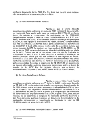 conforme documento de fls. 7098. Por fim, disse que mesmo tendo quitado,
não tem escritura e tampouco registro imobiliário.
3) Da vítima Roberto Yoshiaki Inamura
Apurou-se que a vítima Roberto
adquiriu uma unidade autônoma, em junho de 2001, no bloco C, de número 65,
do residencial Casa Verde, pelo preço de custo de R$ 57.564,66, conforme
termo de adesão e compromisso de participação de fls. 6878/6886
(respeitando-se sempre o preço de custo, conforme cláusula 4.5, & 3º, - fls.
6880). Informou que quitou a sua unidade, antes da cobrança de aporte pela
BANCOOP. Não o pagou e o questionou no Poder Judiciário. Também contou
que não foi notificado, nos termos da Lei, para a assembleia de transferência
da BANCOOP à OAS, aliás, sequer recebeu ata da assembleia. Aduziu que
com o ingresso da OAS lhe exigiram um novo aporte de R$ 50.000,00, em 24
de agosto de 2012, para regularização da situação imobiliária conforme tabela
de fls. 6872. Contou que até os dias atuais uma torre não foi finalizada no
condomínio, ou seja, o bloco A, nem tampouco a piscina e a finalização da
entrada principal. Disse que não tem escritura e nem registro do imóvel.
Sintetizou: a OAS, pelos denunciados, entrou no empreendimento e não tomou
nenhuma providência para terminá-lo. Também mencionou que a BANCOOP,
pelos denunciados, lhe exigiu o pagamento de R$ 21.309,53 em decorrência
de taxa de eliminação, conforme documento denominado aditivo a termo de
adesão de fls. 68707
Por fim, também informou que o terreno do
empreendimento foi passado para a OAS, sem a anuência dos moradores.
4) Da vítima Tania Regina Gofredo
Apurou-se que a vítima Tania Regina
adquiriu uma unidade autônoma, em 1º, de junho de 2001, pelo preço de custo
de R$ 58.614,06, conforme termo de adesão e compromisso de participação de
fls. 6899. Contou que se submeteu ao aporte cobrado pela BANCOOP no valor
de R$ 20.000,00 cujo pagamento se compreendeu entre 7 de maio de 2007 a
22 de setembro de 2009 (fls. 6919). Explicou que não participou da assembleia
de transferência do empreendimento da BANCOOP para a OAS, aliás, sequer
recebeu ata de assembleia e tampouco foi notificada, conforme determina a
Lei. Ainda comentou que teve de assinar um documento denominado termo de
declaração, compromisso e requerimento de demissão no valor de R$
17.652,20, conforme termo de fls. 6915/6916.
5) Da vítima Francisca Assunção Alves da Costa Cabrel
7 35º. Volume
 