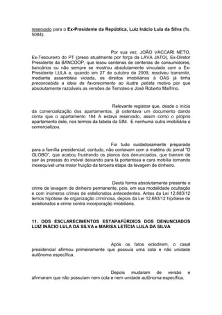 reservado para o Ex-Presidente da República, Luiz Inácio Lula da Silva (fls.
5084).
Por sua vez, JOÃO VACCARI NETO,
Ex-Tesoureiro do PT (preso atualmente por força da LAVA JATO), Ex-Diretor
Presidente da BANCOOP, que lesou centenas de centenas de consumidores,
bancários ou não sempre se mostrou absolutamente vinculado com o Ex-
Presidente LULA e, quando em 27 de outubro de 2009, resolveu transmitir,
mediante assembleia viciada, os direitos imobiliários à OAS já tinha
preconcebida a ideia de favorecimento ao ilustre petista motivo por que
absolutamente razoáveis as versões de Temoteo e José Roberto Maifrino.
Relevante registrar que, desde o início
da comercialização dos apartamentos, já ostentava um documento dando
conta que o apartamento 164 A estava reservado, assim como o próprio
apartamento dele, nos termos da tabela da SIM. E nenhuma outra imobiliária o
comercializou.
Foi tudo cuidadosamente preparado
para a família presidencial, contudo, não contavam com a matéria do jornal “O
GLOBO”, que acabou frustrando os planos dos denunciados, que tiveram de
sair às pressas do imóvel deixando para lá portentosa e cara mobília tornando
inexequível uma maior fruição da terceira etapa da lavagem de dinheiro.
Desta forma absolutamente presente o
crime de lavagem de dinheiro permanente, pois, em sua modalidade ocultação
e com inúmeros crimes de estelionatos antecedentes. Antes da Lei 12.683/12
temos hipótese de organização criminosa, depois da Lei 12.683/12 hipótese de
estelionatos e crime contra incorporação imobiliária.
11. DOS ESCLARECIMENTOS ESTAPAFÚRDIOS DOS DENUNCIADOS
LUIZ INÁCIO LULA DA SILVA e MARISA LETÍCIA LULA DA SILVA
Após os fatos eclodirem, o casal
presidencial afirmou primeiramente que possuía uma cota e não unidade
autônoma específica.
Depois mudaram de versão e
afirmaram que não possuíam nem cota e nem unidade autônoma específica.
 