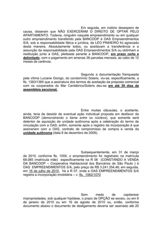 Em seguida, em notório desespero de
causa, disseram que NÃO EXERCERAM O DIREITO DE OPTAR PELO
APARTAMENTO. Todavia, ninguém naquele empreendimento ou em qualquer
outro empreendimento transferido pela BANCOOP à OAS Empreendimentos
S/A, sob a responsabilidade fática e jurídica, de LÉO PINHEIRO foi agraciado
desta maneira. Absolutamente todos, ou aceitavam a transferência e a
assunção da responsabilidade pela OAS Empreendimentos S/A ou obtinham a
restituição junto a OAS, pleiteada perante a BANCOOP, em prazo certo e
delimitado, com o pagamento em amenas 36 parcelas mensais, ao cabo de 12
meses de carência.
Segundo a documentação franqueada
pela vítima Luciane Giongo, do condomínio Solaris, viu-se, especificamente, a
fls. 1383/1385 que a assinatura dos termos de aceitação da proposta comercial
com os cooperados do Mar Cantábrico/Solaris deu-se em até 30 dias da
assembleia seccional.
Entre muitas cláusulas, o aceitante,
ainda, teria de desistir de eventual ação individual proposta em desfavor da
BANCOOP (demonstrando o liame entre os núcleos), que somente será
detentor de aquisição de unidade autônoma após a celebração do termo de
vinculação com a OAS; enfim, somente após o registro da incorporação é que
assinariam com a OAS, contrato de compromisso de compra e venda da
unidade autônoma (data 8 de dezembro de 2009).
Subsequentemente, em 31 de março
de 2010, conforme fls. 1059, o empreendimento foi registrado na matrícula
68.085 (matrícula mãe) especificamente na R 06 (CONSTANDO A VENDA
DA BANCOOP – Cooperativa Habitacional dos Bancários de São Paulo ) à
OAS EMPREENDIMENTOS S/A, pelo preço de R$ 3.241.354,46; em seguida,
em 16 de julho de 2010, há a R 07, onde a OAS EMPREENDIMENTOS S/A
registra a incorporação imobiliária – v. fls. 1062/1070
Sem medo de capitanear
impropriedades, sob qualquer hipótese, o prazo de OPÇÃO se esvaiu, ou em 8
de janeiro de 2010 ou em 16 de agosto de 2010 ou, então, conforme
documento abaixo o documento de desligamento deveria ser assinado até 20
 