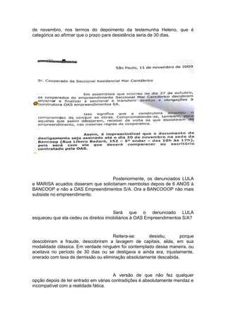 de novembro, nos termos do depoimento da testemunha Heleno, que é
categórica ao afirmar que o prazo para desistência seria de 30 dias.
Posteriormente, os denunciados LULA
e MARISA acuados disseram que solicitariam reembolso depois de 6 ANOS à
BANCOOP e não a OAS Empreendimentos S/A. Ora a BANCOOOP não mais
subsiste no empreendimento.
Será que o denunciado LULA
esqueceu que ela cedeu os direitos imobiliários à OAS Empreendimentos S/A?
Reitera-se: desistiu, porque
descobriram a fraude, descobriram a lavagem de capitais, aliás, em sua
modalidade clássica. Em verdade ninguém foi contemplado dessa maneira, ou
aceitava no período de 30 dias ou se desligava e ainda era, injustamente,
onerado com taxa de demissão ou eliminação absolutamente descabida.
A versão de que não fez qualquer
opção depois de ter entrado em várias contradições é absolutamente mendaz e
incompatível com a realidade fática.
 