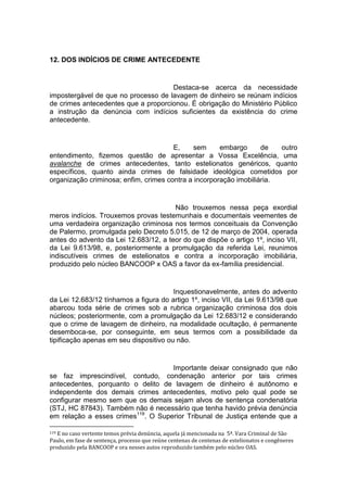 12. DOS INDÍCIOS DE CRIME ANTECEDENTE
Destaca-se acerca da necessidade
impostergável de que no processo de lavagem de dinheiro se reúnam indícios
de crimes antecedentes que a proporcionou. É obrigação do Ministério Público
a instrução da denúncia com indícios suficientes da existência do crime
antecedente.
E, sem embargo de outro
entendimento, fizemos questão de apresentar a Vossa Excelência, uma
avalanche de crimes antecedentes, tanto estelionatos genéricos, quanto
específicos, quanto ainda crimes de falsidade ideológica cometidos por
organização criminosa; enfim, crimes contra a incorporação imobiliária.
Não trouxemos nessa peça exordial
meros indícios. Trouxemos provas testemunhais e documentais veementes de
uma verdadeira organização criminosa nos termos conceituais da Convenção
de Palermo, promulgada pelo Decreto 5.015, de 12 de março de 2004, operada
antes do advento da Lei 12.683/12, a teor do que dispõe o artigo 1º, inciso VII,
da Lei 9.613/98, e, posteriormente a promulgação da referida Lei, reunimos
indiscutíveis crimes de estelionatos e contra a incorporação imobiliária,
produzido pelo núcleo BANCOOP x OAS a favor da ex-família presidencial.
Inquestionavelmente, antes do advento
da Lei 12.683/12 tínhamos a figura do artigo 1º, inciso VII, da Lei 9.613/98 que
abarcou toda série de crimes sob a rubrica organização criminosa dos dois
núcleos; posteriormente, com a promulgação da Lei 12.683/12 e considerando
que o crime de lavagem de dinheiro, na modalidade ocultação, é permanente
desemboca-se, por conseguinte, em seus termos com a possibilidade da
tipificação apenas em seu dispositivo ou não.
Importante deixar consignado que não
se faz imprescindível, contudo, condenação anterior por tais crimes
antecedentes, porquanto o delito de lavagem de dinheiro é autônomo e
independente dos demais crimes antecedentes, motivo pelo qual pode se
configurar mesmo sem que os demais sejam alvos de sentença condenatória
(STJ, HC 87843). Também não é necessário que tenha havido prévia denúncia
em relação a esses crimes119
. O Superior Tribunal de Justiça entende que a
119 E no caso vertente temos prévia denúncia, aquela já mencionada na 5ª. Vara Criminal de São
Paulo, em fase de sentença, processo que reúne centenas de centenas de estelionatos e congêneres
produzido pela BANCOOP e ora nesses autos reproduzido também pelo núcleo OAS.
 