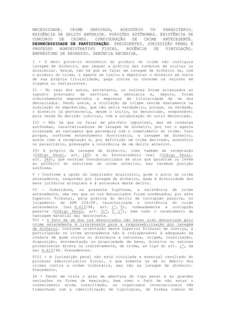 NECESSIDADE. CRIME DERIVADO, ACESSÓRIO OU PARASITÁRIO.
EXIGÊNCIA DE DELITO ANTERIOR. PUNIÇÕES AUTÔNOMAS. EXISTÊNCIA DE
CONCURSO DE CRIMES. CONFIGURAÇÃO DE CRIME ANTECEDENTE.
DESNECESSIDADE DE PARTICIPAÇÃO. PRECEDENTES. JURISDIÇÃO PENAL E
PROCESSO ADMINISTRATIVO FISCAL. AUSÊNCIA DE VINCULAÇÃO.
EMPRÉSTIMO DE REGRESSO. DENÚNCIA RECEBIDA.
I - O mero proveito econômico do produto do crime não configura
lavagem de dinheiro, que requer a prática das condutas de ocultar ou
dissimular. Assim, não há que se falar em lavagem de dinheiro se, com
o produto do crime, o agente se limita a depositar o dinheiro em conta
de sua própria titularidade, paga contas ou consome os valores em
viagens ou restaurantes.
II – No caso dos autos, entretanto, os valores foram alcançados ao
suposto prestador de serviços de advocacia e, depois, foram
simuladamente emprestados a empresas de titularidade de um dos
denunciados. Sendo assim, a ocultação da origem reside exatamente na
simulação do empréstimo, que não seria verdadeiro, porque, na verdade,
o dinheiro já pertenceria, desde o início, ao denunciado, responsável
pela venda da decisão judicial, com a colaboração do outro denunciado.
III - Não há que se falar em pós-fato impunível, mas em condutas
autônomas, caracterizadoras de lavagem de dinheiro, por ter o agente
alcançado as vantagens que perseguia com o cometimento do crime. Isso
porque, conforme entendimento doutrinário, a lavagem de dinheiro,
assim como a receptação é, por definição um crime derivado, acessório
ou parasitário, pressupõe a ocorrência de um delito anterior.
IV- E próprio da lavagem de dinheiro, como também da receptação
(Código Penal, art. 180) e do favorecimento real (Código Penal,
art. 349), que estejam consubstanciados em atos que garantam ou levem
ao proveito do resultado do crime anterior, mas recebam punição
autônoma.
V - Conforme a opção do legislador brasileiro, pode o autor do crime
antecedente, responder por lavagem de dinheiro, dada à diversidade dos
bens jurídicos atingidos e à autonomia deste delito.
VI – Induvidosa, na presente hipótese, a existência de crime
antecedente, uma vez que os ora denunciados foram condenados, por este
Superior Tribunal, pela prática do delito de corrupção passiva, no
julgamento da APN 224/SP. Caracterizada a ocorrência do crime
antecedente (Lei 9.613/98, art. 1º, V), nomeadamente a corrupção
passiva (Código Penal, art. 317, § 1º), bem como o recebimento de
vantagem material daí decorrente.
VII - O fato de um dos ora denunciados não haver sido denunciado pelo
crime antecedente é irrelevante para a responsabilização por lavagem
de dinheiro. Conforme orientação deste Superior Tribunal de Justiça, a
participação no crime antecedente não é indispensável à adequação da
conduta de quem oculta ou dissimula a natureza, origem, localização,
disposição, movimentação ou propriedade de bens, direitos ou valores
provenientes direta ou indiretamente, de crime, ao tipo do art. 1º, da
Lei 9.613/98. Precedentes.
VIII - A jurisdição penal não está vinculada a eventual resultado do
processo administrativo fiscal, o que somente se dá no âmbito dos
crimes contra a ordem tributária, mas não na lavagem de dinheiro.
Precedente.
IX - Tendo em vista o grau de abertura do tipo penal e as grandes
variações na forma de execução, bem como o fato de não estar o
conhecimento ainda consolidado, os organismos internacionais têm
trabalhado com a identificação de tipologias, de formas comuns de
 