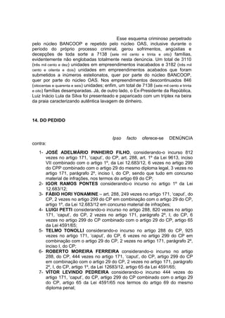 Esse esquema criminoso perpetrado
pelo núcleo BANCOOP e repetido pelo núcleo OAS, inclusive durante o
período do próprio processo criminal, gerou sofrimentos, angústias e
decepções de toda sorte a 7138 (sete mil cento e trinta e oito) famílias,
evidentemente não englobadas totalmente nesta denúncia. Um total de 3110
(três mil cento e dez) unidades em empreendimentos inacabados e 3182 (três mil
cento e oitenta e dois) unidades em empreendimentos acabados que foram
submetidos a inúmeros estelionatos, quer por parte do núcleo BANCOOP,
quer por parte do núcleo OAS. Nos empreendimentos descontinuados 846
(oitocentas e quarenta e seis) unidades; enfim, um total de 7138 (sete mil cento e trinta
e oito) famílias desamparadas. Já, de outro lado, o Ex-Presidente da República,
Luiz Inácio Lula da Silva foi presenteado e paparicado com um tríplex na beira
da praia caracterizando autêntica lavagem de dinheiro.
14. DO PEDIDO
Ipso facto oferece-se DENÚNCIA
contra:
1- JOSÉ ADELMÁRIO PINHEIRO FILHO, considerando-o incurso 812
vezes no artigo 171, ‘caput’, do CP, art. 288, art. 1º da Lei 9613, inciso
VII combinado com o artigo 1º, da Lei 12.683/12, 6 vezes no artigo 299
do CPP combinado com o artigo 29 do mesmo diploma legal, 3 vezes no
artigo 171, parágrafo 2º, inciso I, do CP, sendo que tudo em concurso
material de infrações, nos termos do artigo 69 do CP;
2- IGOR RAMOS PONTES considerando-o incurso no artigo 1º da Lei
12.683/12;
3- FÁBIO HORI YONAMINE – art. 288, 249 vezes no artigo 171, ‘caput’, do
CP, 2 vezes no artigo 299 do CP em combinação com o artigo 29 do CP,
artigo 1º, da Lei 12.683/12 em concurso material de infrações;
4- LUIGI PETTI considerando-o incurso no artigo 288, 820 vezes no artigo
171, ‘caput’, do CP, 2 vezes no artigo 171, parágrafo 2º, I, do CP, 6
vezes no artigo 299 do CP combinado com o artigo 29 do CP, artigo 65
da Lei 4591/65;
5- TELMO TONOLLI considerando-o incurso no artigo 288 do CP, 925
vezes no artigo 171, ‘caput’, do CP, 6 vezes no artigo 299 do CP em
combinação com o artigo 29 do CP, 2 vezes no artigo 171, parágrafo 2º,
inciso I, do CP;
6- ROBERTO MOREIRA FERREIRA considerando-o incurso no artigo
288, do CP, 444 vezes no artigo 171, ‘caput’, do CP, artigo 299 do CP
em combinação com o artigo 29 do CP, 2 vezes no artigo 171, parágrafo
2º, I, do CP, artigo 1º, da Lei 12683/12, artigo 65 da Lei 4591/65;
7- VÍTOR LEVINDO PEDREIRA considerando-o incurso 444 vezes do
artigo 171, ‘caput’, do CP, artigo 299 do CP combinado com o artigo 29
do CP, artigo 65 da Lei 4591/65 nos termos do artigo 69 do mesmo
diploma penal;
 
