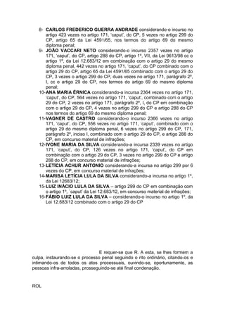 8- CARLOS FREDERICO GUERRA ANDRADE considerando-o incurso no
artigo 423 vezes no artigo 171, ‘caput’, do CP, 5 vezes no artigo 299 do
CP, artigo 65 da Lei 4591/65, nos termos do artigo 69 do mesmo
diploma penal;
9- JOÃO VACCARI NETO considerando-o incurso 2357 vezes no artigo
171, ‘caput’, do CP, artigo 288 do CP, artigo 1º, VII, da Lei 9613/98 cc o
artigo 1º, da Lei 12.683/12 em combinação com o artigo 29 do mesmo
diploma penal, 442 vezes no artigo 171, ‘caput’, do CP combinado com o
artigo 29 do CP, artigo 65 da Lei 4591/65 combinado com o artigo 29 do
CP, 3 vezes o artigo 299 do CP, duas vezes no artigo 171, parágrafo 2º,
I, cc o artigo 29 do CP, nos termos do artigo 69 do mesmo diploma
penal;
10-ANA MARIA ÉRNICA considerando-a incursa 2364 vezes no artigo 171,
‘caput’, do CP, 564 vezes no artigo 171, ‘caput’, combinado com o artigo
29 do CP, 2 vezes no artigo 171, parágrafo 2º, I, do CP em combinação
com o artigo 29 do CP, 4 vezes no artigo 299 do CP e artigo 288 do CP
nos termos do artigo 69 do mesmo diploma penal;
11-VAGNER DE CASTRO considerando-o incurso 2366 vezes no artigo
171, ‘caput’, do CP, 556 vezes no artigo 171, ‘caput’, combinado com o
artigo 29 do mesmo diploma penal, 6 vezes no artigo 299 do CP, 171,
parágrafo 2º, inciso I, combinado com o artigo 29 do CP, e artigo 288 do
CP, em concurso material de infrações;
12-IVONE MARIA DA SILVA considerando-a incursa 2339 vezes no artigo
171, ‘caput’, do CP, 126 vezes no artigo 171, ‘caput’, do CP em
combinação com o artigo 29 do CP, 3 vezes no artigo 299 do CP e artigo
288 do CP, em concurso material de infrações;
13-LETÍCIA ACHUR ANTONIO considerando-a incursa no artigo 299 por 6
vezes do CP, em concurso material de infrações;
14-MARISA LETÍCIA LULA DA SILVA considerando-a incursa no artigo 1º,
da Lei 12683/12;
15-LUIZ INÁCIO LULA DA SILVA – artigo 299 do CP em combinação com
o artigo 1º, ´caput’ da Lei 12.683/12, em concurso material de infrações;
16-FÁBIO LUIZ LULA DA SILVA – considerando-o incurso no artigo 1º, da
Lei 12.683/12 combinado com o artigo 29 do CP
E requer-se que R. A esta, se lhes formem a
culpa, instaurando-se o processo penal seguindo o rito ordinário, citando-os e
intimando-os de todos os atos processuais, ouvindo-se, oportunamente, as
pessoas infra-arroladas, prosseguindo-se até final condenação.
ROL
 