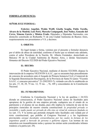 FORMULAN DENUNCIA
SEÑOR JUEZ FEDERAL:
Federico Angelini, Waldo Wolff, Gisella Scaglia, Pablo Torello,
Alvaro de la Madrid, Luis Petri, Marcela Campagnoli, José Nuñez, Gonzalo del
Cerro, Ximena García y Mónica Frade. Diputados y Diputadas Nacionales, con
domicilio constituido en Riobamba 71 de esta Ciudad Autónoma de Buenos Aires,
respetuosamente nos presentamos a V.S. y decimos:
I.- OBJETO:
En legal tiempo y forma, venimos por el presente a formular denuncia
por el delito de abuso de autoridad, conforme el hecho que se relatará más adelante,
contra el señor Presidente de la Nación, Dr. Alberto Fernández, domiciliado en
Balcarce 50 de la Ciudad Autónoma de Buenos Aires, y demás funcionarios
firmantes del Decreto 522/2020 del Poder Ejecutivo Nacional.
II.- HECHO:
El Poder Ejecutivo Nacional, mediante el decreto 522/2020, dispuso la
intervención de la empresa VICENTIN S.A.I.C., que se encuentra bajo procedimiento
de concurso de acreedores ante el Juzgado de Primera Instancia Civil y Comercial de
la Segunda Denominación Reconquista, de la Provincia de Santa Fé (autos “Vicentin
S.A.I.C. s/ concurso preventivo” 21-25023953-7), violando con ello lo establecido en
los arts. 17, 18, 29, 75 inc. 12, 75 inc. , 76, 109 y concordantes de la Constitución
Nacional.
III.- FUNDAMENTOS:
Conforme la Constitución Nacional y la ley de quiebras ( 24.522)
dictada en consecuencia, el Poder Ejecutivo Nacional carece de facultades para
apropiarse de la gestión de una empresa privada, cualquiera sea el estado de su
patrimonio y el alcance de sus deudas, pues ello implica la violación de uno de los
principios esenciales de nuestro sistema constitucional: la propiedad privada es
inviolable y nadie puede ser privado de ella sino en virtud de sentencia fundada en
ley (art. 17). Y la norma que pretenda otorgarle tales facultades está vedada por el
texto constitucional, que prohíbe al Congreso Nacional y a las legislaturas
provinciales otorgar facultades extraordinarias por las cuales la fortuna de los
argentinos quede a mercede de persona o gobierno alguno. Las normas de esa
naturaleza son insanablemente nulas y quienes las emitan serán considerados infames
traidores a la patria (art. 29).
 