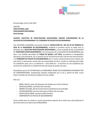 Bucaramanga, enero 14 de 2021
DOCTOR
ERICK OTONIEL LOZA
PROCURADOR PROVISIONAL
Bucaramanga
ASUNTO: SOLICITUD DE INVESTIGACIÓN DISCIPLINARIA CONTRA FUNCIONARIOS DE LA
ALCALDÍA DE BUCARAMANGA Y EL COMANDO DE POLICÍA DE BUCARAMANGA
Esta VEEDURÍA CIUDADANA reconocida mediante ​RESOLUCIÓN No. 365 del 28 DE FEBRERO de
2019 de la PERSONERÍA DE BUCARAMANGA, ​mediante el presente escrito se dirige ante su
despacho para ​SOLICITAR INVESTIGACIÓN DISCIPLINARIA y, como resultado de ella, la posibilidad
de ​SANCIONAR DISCIPLINARIAMENTE ​a los funcionarios de la ALCALDÍA DE BUCARAMANGA que
pese a las medidas decretadas de ​TOQUE DE QUEDA y LEY SECA​, procedieron a transgredirlas
abusando, presuntamente, de su posición de ser funcionarios de alto nivel de este ente territorial.
Y al ​COMANDO DE POLICÍA DE BUCARAMANGA ​por no actuar oportunamente para impedir que
este hecho se presentase, siendo ellos los responsables de hacer cumplir lo ordenado para todos
los ciudadanos; pero, eso sí, se dedicaron – como debe ser – a sancionar al o los ciudadanos que
encontraron evadiendo el cumplimiento de este toque de queda y ley seca.
Recordamos que la LEY ES PARA QUE LA CUMPLAMOS TODOS LOS CIUDADANOS SIN NINGÚN TIPO
DE CONSIDERACIONES, exceptuando aquellos establecidos por la ley y, dentro de ellos, nunca
fueron incluidos los funcionarios públicos de esta calidad.
Ellos son:
- ÁNGEL GALVIS, asesor del despacho del alcalde Juan Carlos Cárdenas.
- DIEGO GALLARDO, contratista del municipio.
- ANDRÉS VILLALBA, jefe de Control Interno Disciplinario de la Alcaldía.
- TATIANA BECERRA, directora del Espacio Público del municipio.
- CÉSAR CASTELLANOS, secretario Administrativo.
- COMANDANTE DE POLICÍA DE BUCARAMANGA
Como prueba para ser tenida en cuenta presentamos apartes de la noticia que salió publicada el
día 14 de enero en el diario local VANGUARDIA.
 
