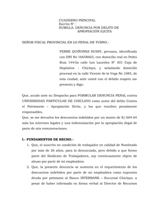 CUADERNO PRINCIPAL
Escrito N° :
SUMILLA: DENUNCIA POR DELITO DE
APROPIACIÓN ILICITA
SEÑOR FISCAL PROVINCIAL EN LO PENAL DE TURNO.-
FERRE QUIÑONES SUSSY, peruana, identificada
con DNI No 16658603, con domicilio real en Pedro
Ruiz 1441la calle Los Laureles N° 301 Caja de
Depósitos - Chiclayo, y señalando domicilio
procesal en la calle Vicente de la Vega No 1085, de
esta ciudad, ante usted con el debido respeto me
presento y digo:
Que, acudo ante su Despacho para FORMULAR DENUNCIA PENAL contra
UNIVERSIDAD PARTICULAR DE CHICLAYO como autor del delito Contra
el Patrimonio – Apropiación Ilícita. y los que resulten penalmente
responsables.
Que, se me devuelva los descuentos indebidos por un monto de S/.604.64
más los intereses legales y una indemnización por la apropiación ilegal de
parte de mis remuneraciones.
I.- FUNDAMENTOS DE HECHO.-
1. Que, el suscrito en condición de trabajador en calidad de Nombrado
por más de 26 años, para la denunciada, pero debido a que formo
parte del Sindicato de Trabajadores, soy continuamente objeto de
abuso por parte de mi empleadora.
2. Que, la presente denuncia se sustenta en el requerimiento de los
descuentos indebidos por parte de mi empleadora como supuesta
deuda por préstamo al Banco INTERBANK – Sucursal Chiclayo, a
pesar de haber informado en forma verbal al Director de Recursos
 